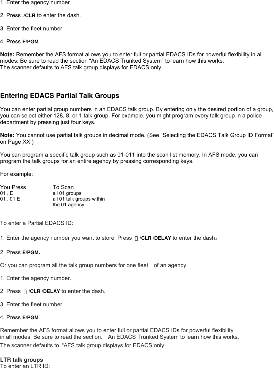  1. Enter the agency number.  2. Press ./CLR to enter the dash.  3. Enter the fleet number.  4. Press E/PGM.  Note: Remember the AFS format allows you to enter full or partial EDACS IDs for powerful flexibility in all modes. Be sure to read the section “An EDACS Trunked System” to learn how this works. The scanner defaults to AFS talk group displays for EDACS only.    Entering EDACS Partial Talk Groups  You can enter partial group numbers in an EDACS talk group. By entering only the desired portion of a group, you can select either 128, 8, or 1 talk group. For example, you might program every talk group in a police department by pressing just four keys.  Note: You cannot use partial talk groups in decimal mode. (See “Selecting the EDACS Talk Group ID Format” on Page XX.)  You can program a specific talk group such as 01-011 into the scan list memory. In AFS mode, you can program the talk groups for an entire agency by pressing corresponding keys.  For example:  You Press   To Scan 01 . E      all 01 groups 01 . 01 E      all 01 talk groups within the 01 agency  To enter a Partial EDACS ID:  1. Enter the agency number you want to store. Press  ・/CLR /DELAY to enter the dash。  2. Press E/PGM.  Or you can program all the talk group numbers for one fleet of an agency.  1. Enter the agency number.  2. Press  ・/CLR /DELAY to enter the dash.  3. Enter the fleet number.  4. Press E/PGM.  Remember the AFS format allows you to enter full or partial EDACS IDs for powerful flexibility   in all modes. Be sure to read the section.    An EDACS Trunked System to learn how this works. The scanner defaults to  “AFS talk group displays for EDACS only.  LTR talk groups To enter an LTR ID: 