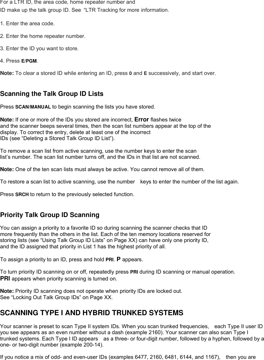 For a LTR ID, the area code, home repeater number and ID make up the talk group ID. See  “LTR Tracking for more information.  1. Enter the area code.  2. Enter the home repeater number.  3. Enter the ID you want to store.  4. Press E/PGM.  Note: To clear a stored ID while entering an ID, press 0 and E successively, and start over.   Scanning the Talk Group ID Lists  Press SCAN/MANUAL to begin scanning the lists you have stored.  Note: If one or more of the IDs you stored are incorrect, Error flashes twice   and the scanner beeps several times, then the scan list numbers appear at the top of the display. To correct the entry, delete at least one of the incorrect IDs (see “Deleting a Stored Talk Group ID List”).  To remove a scan list from active scanning, use the number keys to enter the scan   list’s number. The scan list number turns off, and the IDs in that list are not scanned.  Note: One of the ten scan lists must always be active. You cannot remove all of them.  To restore a scan list to active scanning, use the number    keys to enter the number of the list again.  Press SRCH to return to the previously selected function.   Priority Talk Group ID Scanning  You can assign a priority to a favorite ID so during scanning the scanner checks that ID more frequently than the others in the list. Each of the ten memory locations reserved for   storing lists (see “Using Talk Group ID Lists” on Page XX) can have only one priority ID,   and the ID assigned that priority in List 1 has the highest priority of all.  To assign a priority to an ID, press and hold PRI. P appears.  To turn priority ID scanning on or off, repeatedly press PRI during ID scanning or manual operation. PRI appears when priority scanning is turned on.  Note: Priority ID scanning does not operate when priority IDs are locked out.   See “Locking Out Talk Group IDs” on Page XX.  SCANNING TYPE I AND HYBRID TRUNKED SYSTEMS  Your scanner is preset to scan Type II system IDs. When you scan trunked frequencies,    each Type II user ID you see appears as an even number without a dash (example 2160). Your scanner can also scan Type I trunked systems. Each Type I ID appears    as a three- or four-digit number, followed by a hyphen, followed by a one- or two-digit number (example 200-14).  If you notice a mix of odd- and even-user IDs (examples 6477, 2160, 6481, 6144, and 1167),    then you are 