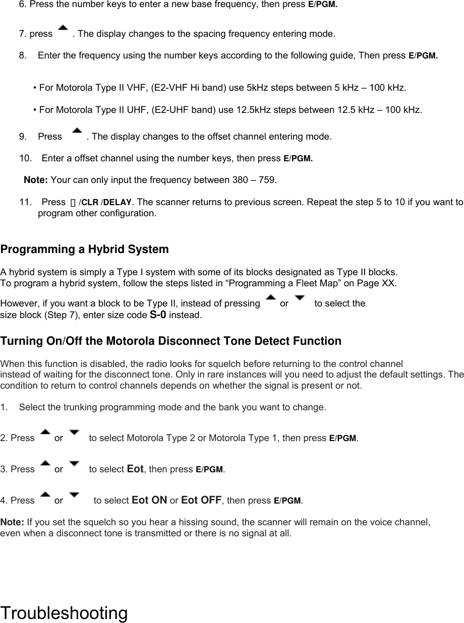  6. Press the number keys to enter a new base frequency, then press E/PGM.  7. press  . The display changes to the spacing frequency entering mode.    8.  Enter the frequency using the number keys according to the following guide, Then press E/PGM.   • For Motorola Type II VHF, (E2-VHF Hi band) use 5kHz steps between 5 kHz – 100 kHz.  • For Motorola Type II UHF, (E2-UHF band) use 12.5kHz steps between 12.5 kHz – 100 kHz.  9. Press   . The display changes to the offset channel entering mode.  10.    Enter a offset channel using the number keys, then press E/PGM.   Note: Your can only input the frequency between 380 – 759.  11.  Press ・/CLR /DELAY. The scanner returns to previous screen. Repeat the step 5 to 10 if you want to program other configuration.       Programming a Hybrid System  A hybrid system is simply a Type I system with some of its blocks designated as Type II blocks.   To program a hybrid system, follow the steps listed in “Programming a Fleet Map” on Page XX.   However, if you want a block to be Type II, instead of pressing  or   to select the size block (Step 7), enter size code S-0 instead.  Turning On/Off the Motorola Disconnect Tone Detect Function  When this function is disabled, the radio looks for squelch before returning to the control channel   instead of waiting for the disconnect tone. Only in rare instances will you need to adjust the default settings. The condition to return to control channels depends on whether the signal is present or not.  1.  Select the trunking programming mode and the bank you want to change.  2. Press  or   to select Motorola Type 2 or Motorola Type 1, then press E/PGM.  3. Press  or   to select Eot, then press E/PGM.  4. Press  or    to select Eot ON or Eot OFF, then press E/PGM.  Note: If you set the squelch so you hear a hissing sound, the scanner will remain on the voice channel,   even when a disconnect tone is transmitted or there is no signal at all.      Troubleshooting 