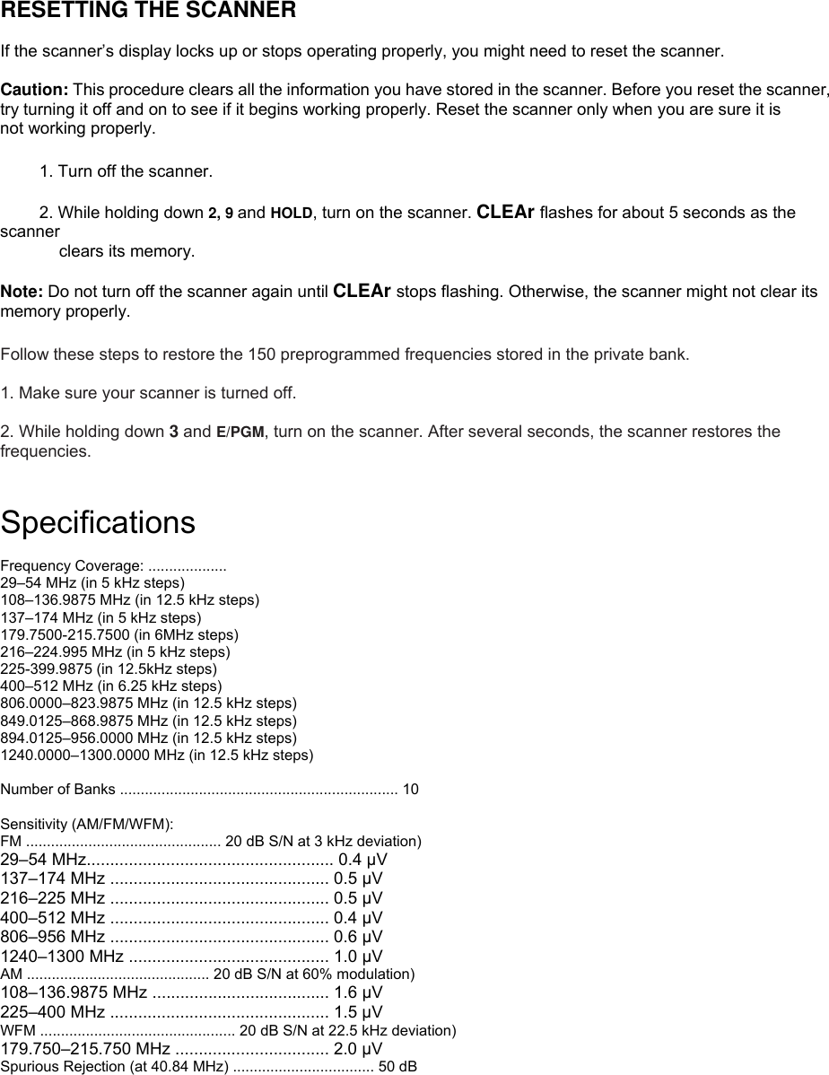  RESETTING THE SCANNER  If the scanner’s display locks up or stops operating properly, you might need to reset the scanner.  Caution: This procedure clears all the information you have stored in the scanner. Before you reset the scanner, try turning it off and on to see if it begins working properly. Reset the scanner only when you are sure it is not working properly.  1. Turn off the scanner.  2. While holding down 2, 9 and HOLD, turn on the scanner. CLEAr flashes for about 5 seconds as the scanner clears its memory.  Note: Do not turn off the scanner again until CLEAr stops flashing. Otherwise, the scanner might not clear its memory properly.  Follow these steps to restore the 150 preprogrammed frequencies stored in the private bank.  1. Make sure your scanner is turned off.  2. While holding down 3 and E/PGM, turn on the scanner. After several seconds, the scanner restores the frequencies.   Specifications  Frequency Coverage: ...................   29–54 MHz (in 5 kHz steps) 108–136.9875 MHz (in 12.5 kHz steps) 137–174 MHz (in 5 kHz steps) 179.7500-215.7500 (in 6MHz steps) 216–224.995 MHz (in 5 kHz steps) 225-399.9875 (in 12.5kHz steps)   400–512 MHz (in 6.25 kHz steps) 806.0000–823.9875 MHz (in 12.5 kHz steps) 849.0125–868.9875 MHz (in 12.5 kHz steps) 894.0125–956.0000 MHz (in 12.5 kHz steps) 1240.0000–1300.0000 MHz (in 12.5 kHz steps)  Number of Banks ................................................................... 10  Sensitivity (AM/FM/WFM): FM ............................................... 20 dB S/N at 3 kHz deviation) 29–54 MHz..................................................... 0.4 µV 137–174 MHz ............................................... 0.5 µV 216–225 MHz ............................................... 0.5 µV 400–512 MHz ............................................... 0.4 µV 806–956 MHz ............................................... 0.6 µV 1240–1300 MHz ........................................... 1.0 µV AM ............................................ 20 dB S/N at 60% modulation) 108–136.9875 MHz ...................................... 1.6 µV 225–400 MHz ............................................... 1.5 µV WFM ............................................... 20 dB S/N at 22.5 kHz deviation) 179.750–215.750 MHz ................................. 2.0 µV Spurious Rejection (at 40.84 MHz) .................................. 50 dB  