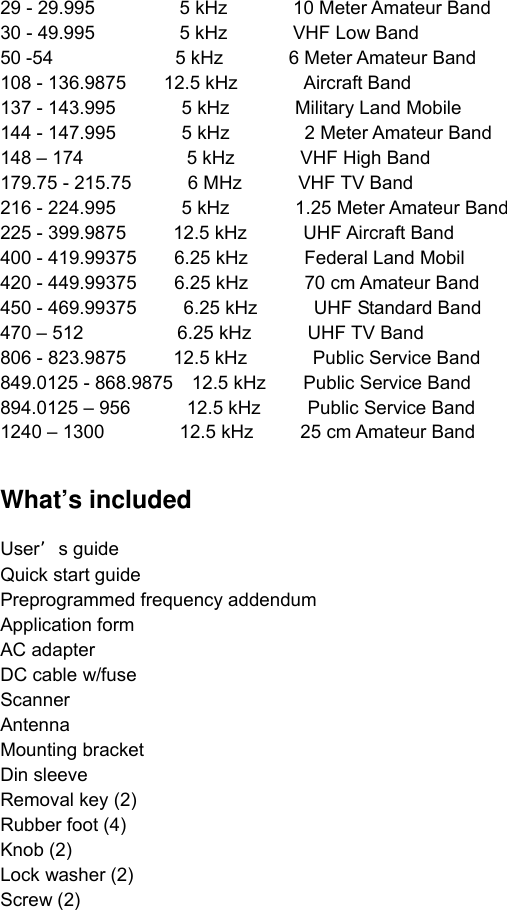 29 - 29.995         5 kHz       10 Meter Amateur Band  30 - 49.995         5 kHz       VHF Low Band  50 -54             5 kHz       6 Meter Amateur Band 108 - 136.9875    12.5 kHz       Aircraft Band  137 - 143.995       5 kHz       Military Land Mobile  144 - 147.995       5 kHz        2 Meter Amateur Band  148 – 174           5 kHz       VHF High Band  179.75 - 215.75      6 MHz     VHF TV Band  216 - 224.995       5 kHz       1.25 Meter Amateur Band  225 - 399.9875     12.5 kHz      UHF Aircraft Band  400 - 419.99375    6.25 kHz      Federal Land Mobil  420 - 449.99375    6.25 kHz      70 cm Amateur Band  450 - 469.99375     6.25 kHz      UHF Standard Band  470 – 512          6.25 kHz      UHF TV Band 806 - 823.9875     12.5 kHz       Public Service Band 849.0125 - 868.9875  12.5 kHz    Public Service Band  894.0125 – 956      12.5 kHz     Public Service Band  1240 – 1300        12.5 kHz     25 cm Amateur Band    What’s included  User’s guide   Quick start guide     Preprogrammed frequency addendum Application form AC adapter DC cable w/fuse Scanner Antenna Mounting bracket Din sleeve Removal key (2) Rubber foot (4) Knob (2) Lock washer (2) Screw (2)   