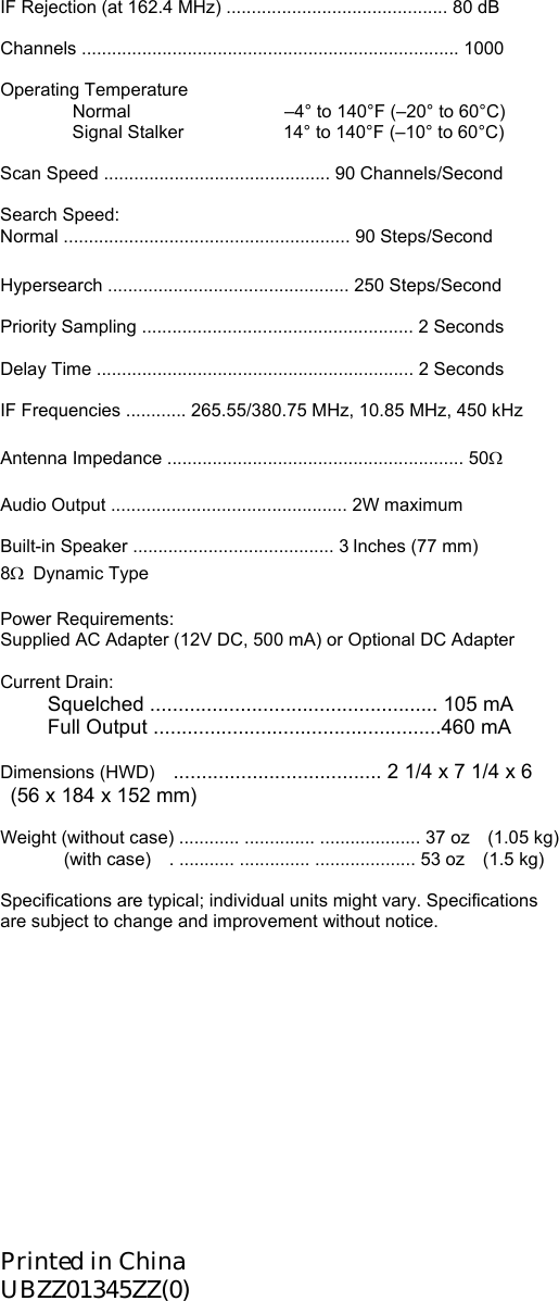 IF Rejection (at 162.4 MHz) ............................................ 80 dB  Channels ........................................................................... 1000  Operating Temperature   Normal          –4° to 140°F (–20° to 60°C)     Signal Stalker           14° to 140°F (–10° to 60°C)  Scan Speed ............................................. 90 Channels/Second  Search Speed: Normal ......................................................... 90 Steps/Second  Hypersearch ................................................ 250 Steps/Second  Priority Sampling ...................................................... 2 Seconds  Delay Time ............................................................... 2 Seconds  IF Frequencies ............ 265.55/380.75 MHz, 10.85 MHz, 450 kHz  Antenna Impedance ........................................................... 50Ω  Audio Output ............................................... 2W maximum  Built-in Speaker ........................................ 3 Inches (77 mm) 8Ω  Dynamic Type  Power Requirements: Supplied AC Adapter (12V DC, 500 mA) or Optional DC Adapter  Current Drain: Squelched ................................................... 105 mA Full Output ...................................................460 mA  Dimensions (HWD)    ..................................... 2 1/4 x 7 1/4 x 6       (56 x 184 x 152 mm)    Weight (without case) ............ .............. .................... 37 oz (1.05 kg)        (with case)  . ........... .............. .................... 53 oz  (1.5 kg)  Specifications are typical; individual units might vary. Specifications are subject to change and improvement without notice.            Printed in China UBZZ01345ZZ(0) 