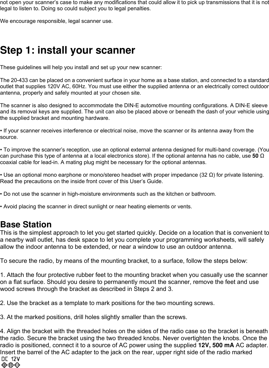 not open your scanner’s case to make any modifications that could allow it to pick up transmissions that it is not legal to listen to. Doing so could subject you to legal penalties.  We encourage responsible, legal scanner use.   Step 1: install your scanner    These guidelines will help you install and set up your new scanner:  The 20-433 can be placed on a convenient surface in your home as a base station, and connected to a standard outlet that supplies 120V AC, 60Hz. You must use either the supplied antenna or an electrically correct outdoor antenna, properly and safely mounted at your chosen site.    The scanner is also designed to accommodate the DIN-E automotive mounting configurations. A DIN-E sleeve and its removal keys are supplied. The unit can also be placed above or beneath the dash of your vehicle using the supplied bracket and mounting hardware.  • If your scanner receives interference or electrical noise, move the scanner or its antenna away from the source.  • To improve the scanner’s reception, use an optional external antenna designed for multi-band coverage. (You can purchase this type of antenna at a local electronics store). If the optional antenna has no cable, use 50 Ω coaxial cable for lead-in. A mating plug might be necessary for the optional antennas.  • Use an optional mono earphone or mono/stereo headset with proper impedance (32 Ω) for private listening. Read the precautions on the inside front cover of this User’s Guide.  • Do not use the scanner in high-moisture environments such as the kitchen or bathroom.  • Avoid placing the scanner in direct sunlight or near heating elements or vents.  Base Station This is the simplest approach to let you get started quickly. Decide on a location that is convenient to a nearby wall outlet, has desk space to let you complete your programming worksheets, will safely allow the indoor antenna to be extended, or near a window to use an outdoor antenna.  To secure the radio, by means of the mounting bracket, to a surface, follow the steps below:  1. Attach the four protective rubber feet to the mounting bracket when you casually use the scanner on a flat surface. Should you desire to permanently mount the scanner, remove the feet and use wood screws through the bracket as described in Steps 2 and 3.  2. Use the bracket as a template to mark positions for the two mounting screws.  3. At the marked positions, drill holes slightly smaller than the screws.  4. Align the bracket with the threaded holes on the sides of the radio case so the bracket is beneath the radio. Secure the bracket using the two threaded knobs. Never overtighten the knobs. Once the radio is positioned, connect it to a source of AC power using the supplied 12V, 500 mA AC adapter. Insert the barrel of the AC adapter to the jack on the rear, upper right side of the radio marked  