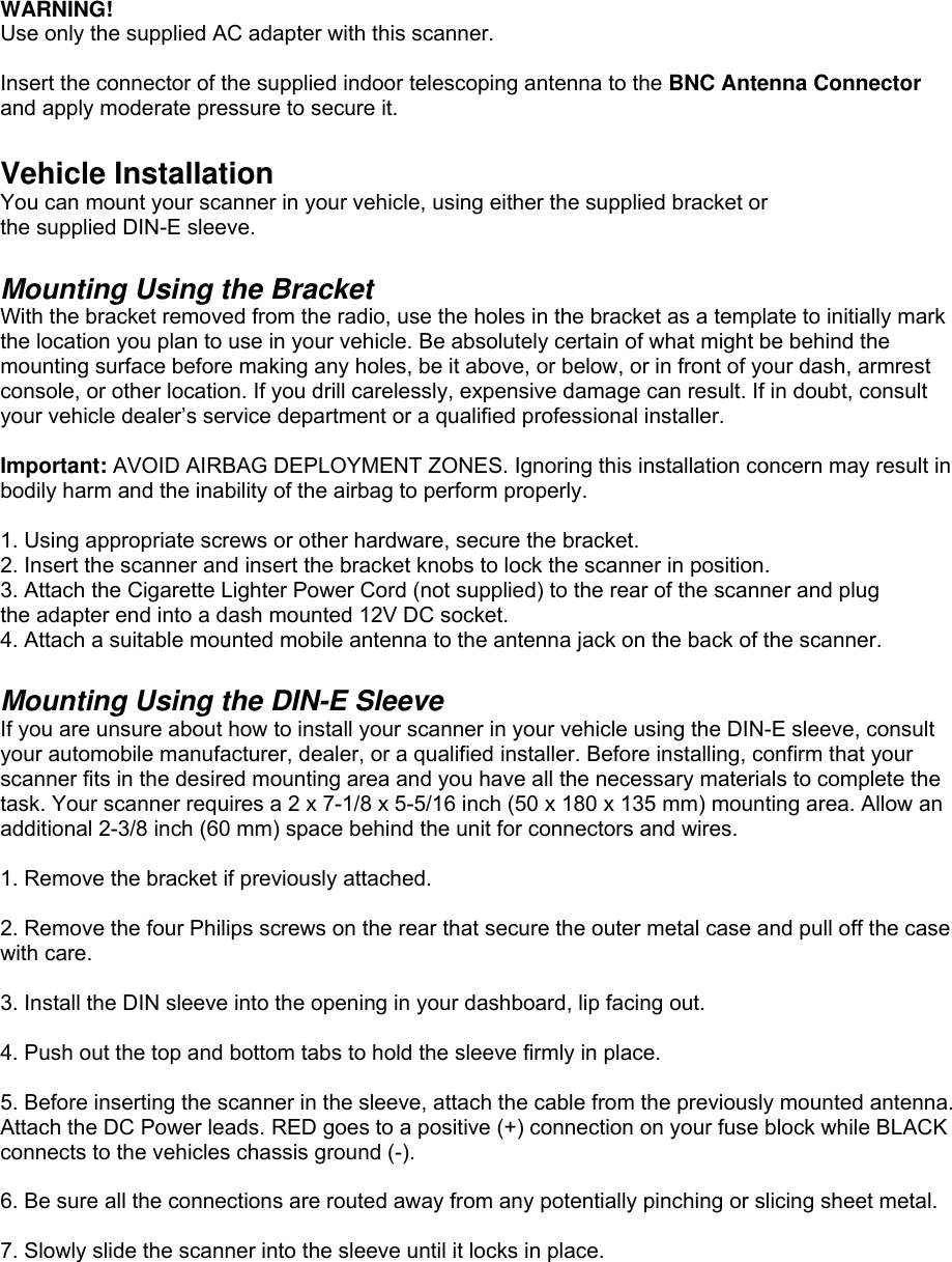  WARNING! Use only the supplied AC adapter with this scanner.    Insert the connector of the supplied indoor telescoping antenna to the BNC Antenna Connector and apply moderate pressure to secure it.  Vehicle Installation You can mount your scanner in your vehicle, using either the supplied bracket or the supplied DIN-E sleeve.  Mounting Using the Bracket With the bracket removed from the radio, use the holes in the bracket as a template to initially mark the location you plan to use in your vehicle. Be absolutely certain of what might be behind the mounting surface before making any holes, be it above, or below, or in front of your dash, armrest console, or other location. If you drill carelessly, expensive damage can result. If in doubt, consult your vehicle dealer’s service department or a qualified professional installer.  Important: AVOID AIRBAG DEPLOYMENT ZONES. Ignoring this installation concern may result in bodily harm and the inability of the airbag to perform properly.  1. Using appropriate screws or other hardware, secure the bracket. 2. Insert the scanner and insert the bracket knobs to lock the scanner in position. 3. Attach the Cigarette Lighter Power Cord (not supplied) to the rear of the scanner and plug the adapter end into a dash mounted 12V DC socket.   4. Attach a suitable mounted mobile antenna to the antenna jack on the back of the scanner.  Mounting Using the DIN-E Sleeve If you are unsure about how to install your scanner in your vehicle using the DIN-E sleeve, consult your automobile manufacturer, dealer, or a qualified installer. Before installing, confirm that your scanner fits in the desired mounting area and you have all the necessary materials to complete the task. Your scanner requires a 2 x 7-1/8 x 5-5/16 inch (50 x 180 x 135 mm) mounting area. Allow an additional 2-3/8 inch (60 mm) space behind the unit for connectors and wires.  1. Remove the bracket if previously attached.  2. Remove the four Philips screws on the rear that secure the outer metal case and pull off the case with care.  3. Install the DIN sleeve into the opening in your dashboard, lip facing out.  4. Push out the top and bottom tabs to hold the sleeve firmly in place.  5. Before inserting the scanner in the sleeve, attach the cable from the previously mounted antenna. Attach the DC Power leads. RED goes to a positive (+) connection on your fuse block while BLACK connects to the vehicles chassis ground (-).  6. Be sure all the connections are routed away from any potentially pinching or slicing sheet metal.  7. Slowly slide the scanner into the sleeve until it locks in place. 