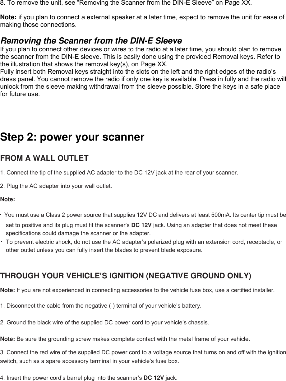  8. To remove the unit, see “Removing the Scanner from the DIN-E Sleeve” on Page XX.                Note: if you plan to connect a external speaker at a later time, expect to remove the unit for ease of making those connections.  Removing the Scanner from the DIN-E Sleeve   If you plan to connect other devices or wires to the radio at a later time, you should plan to remove the scanner from the DIN-E sleeve. This is easily done using the provided Removal keys. Refer to the illustration that shows the removal key(s), on Page XX. Fully insert both Removal keys straight into the slots on the left and the right edges of the radio’s dress panel. You cannot remove the radio if only one key is available. Press in fully and the radio will unlock from the sleeve making withdrawal from the sleeve possible. Store the keys in a safe place for future use.    Step 2: power your scanner    FROM A WALL OUTLET    1. Connect the tip of the supplied AC adapter to the DC 12V jack at the rear of your scanner.  2. Plug the AC adapter into your wall outlet.  Note:   ・You must use a Class 2 power source that supplies 12V DC and delivers at least 500mA. Its center tip must be set to positive and its plug must fit the scanner’s DC 12V jack. Using an adapter that does not meet these specifications could damage the scanner or the adapter. ・To prevent electric shock, do not use the AC adapter’s polarized plug with an extension cord, receptacle, or other outlet unless you can fully insert the blades to prevent blade exposure.   THROUGH YOUR VEHICLE’S IGNITION (NEGATIVE GROUND ONLY)      Note: If you are not experienced in connecting accessories to the vehicle fuse box, use a certified installer.  1. Disconnect the cable from the negative (-) terminal of your vehicle’s battery.  2. Ground the black wire of the supplied DC power cord to your vehicle’s chassis.  Note: Be sure the grounding screw makes complete contact with the metal frame of your vehicle.  3. Connect the red wire of the supplied DC power cord to a voltage source that turns on and off with the ignition switch, such as a spare accessory terminal in your vehicle’s fuse box.  4. Insert the power cord’s barrel plug into the scanner’s DC 12V jack. 