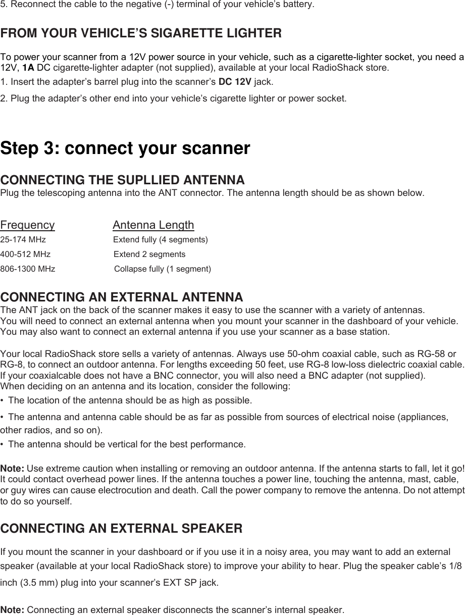  5. Reconnect the cable to the negative (-) terminal of your vehicle’s battery.  FROM YOUR VEHICLE’S SIGARETTE LIGHTER    To power your scanner from a 12V power source in your vehicle, such as a cigarette-lighter socket, you need a 12V, 1A DC cigarette-lighter adapter (not supplied), available at your local RadioShack store. 1. Insert the adapter’s barrel plug into the scanner’s DC 12V jack. 2. Plug the adapter’s other end into your vehicle’s cigarette lighter or power socket.   Step 3: connect your scanner  CONNECTING THE SUPLLIED ANTENNA Plug the telescoping antenna into the ANT connector. The antenna length should be as shown below.  Frequency          Antenna Length 25-174 MHz                Extend fully (4 segments) 400-512 MHz                  Extend 2 segments 806-1300 MHz              Collapse fully (1 segment)  CONNECTING AN EXTERNAL ANTENNA The ANT jack on the back of the scanner makes it easy to use the scanner with a variety of antennas. You will need to connect an external antenna when you mount your scanner in the dashboard of your vehicle. You may also want to connect an external antenna if you use your scanner as a base station.  Your local RadioShack store sells a variety of antennas. Always use 50-ohm coaxial cable, such as RG-58 or RG-8, to connect an outdoor antenna. For lengths exceeding 50 feet, use RG-8 low-loss dielectric coaxial cable. If your coaxialcable does not have a BNC connector, you will also need a BNC adapter (not supplied). When deciding on an antenna and its location, consider the following: •  The location of the antenna should be as high as possible. •  The antenna and antenna cable should be as far as possible from sources of electrical noise (appliances, other radios, and so on). •  The antenna should be vertical for the best performance.  Note: Use extreme caution when installing or removing an outdoor antenna. If the antenna starts to fall, let it go! It could contact overhead power lines. If the antenna touches a power line, touching the antenna, mast, cable, or guy wires can cause electrocution and death. Call the power company to remove the antenna. Do not attempt to do so yourself.  CONNECTING AN EXTERNAL SPEAKER  If you mount the scanner in your dashboard or if you use it in a noisy area, you may want to add an external speaker (available at your local RadioShack store) to improve your ability to hear. Plug the speaker cable’s 1/8 inch (3.5 mm) plug into your scanner’s EXT SP jack.  Note: Connecting an external speaker disconnects the scanner’s internal speaker. 