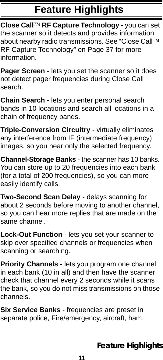 11Feature HighlightsFeature HighlightsClose CallTM RF Capture Technology - you can set the scanner so it detects and provides information about nearby radio transmissions. See “Close CallTM  RF Capture Technology” on Page 37 for more information.Pager Screen - lets you set the scanner so it does not detect pager frequencies during Close Call search.Chain Search - lets you enter personal search bands in 10 locations and search all locations in a chain of frequency bands.Triple-Conversion Circuitry - virtually eliminates any interference from IF (intermediate frequency) images, so you hear only the selected frequency.Channel-Storage Banks - the scanner has 10 banks. You can store up to 20 frequencies into each bank (for a total of 200 frequencies), so you can more easily identify calls.Two-Second Scan Delay - delays scanning for about 2 seconds before moving to another channel, so you can hear more replies that are made on the same channel.Lock-Out Function - lets you set your scanner to skip over specified channels or frequencies when scanning or searching.Priority Channels - lets you program one channel in each bank (10 in all) and then have the scanner check that channel every 2 seconds while it scans the bank, so you do not miss transmissions on those channels.Six Service Banks - frequencies are preset in separate police, Fire/emergency, aircraft, ham, Feature Highlights