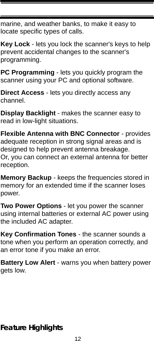 12Feature Highlightsmarine, and weather banks, to make it easy to locate specific types of calls.Key Lock - lets you lock the scanner&apos;s keys to help prevent accidental changes to the scanner&apos;s programming.PC Programming - lets you quickly program the scanner using your PC and optional software.Direct Access - lets you directly access any channel.Display Backlight - makes the scanner easy to read in low-light situations.Flexible Antenna with BNC Connector - provides adequate reception in strong signal areas and is designed to help prevent antenna breakage. Or, you can connect an external antenna for better reception.Memory Backup - keeps the frequencies stored in memory for an extended time if the scanner loses power.Two Power Options - let you power the scanner using internal batteries or external AC power using the included AC adapter.Key Confirmation Tones - the scanner sounds a tone when you perform an operation correctly, and an error tone if you make an error.Battery Low Alert - warns you when battery power gets low.