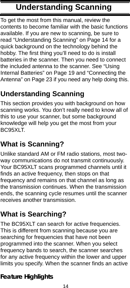 14Feature HighlightsTo get the most from this manual, review the contents to become familiar with the basic functions available. If you are new to scanning, be sure to read “Understanding Scanning” on Page 14 for a quick background on the technology behind the hobby. The first thing you’ll need to do is install batteries in the scanner. Then you need to connect the included antenna to the scanner. See “Using Internal Batteries” on Page 19 and “Connecting the Antenna” on Page 23 if you need any help doing this.Understanding ScanningThis section provides you with background on how scanning works. You don’t really need to know all of this to use your scanner, but some background knowledge will help you get the most from your BC95XLT. What is Scanning?Unlike standard AM or FM radio stations, most two-way communications do not transmit continuously. Your BC95XLT scans programmed channels until it finds an active frequency, then stops on that frequency and remains on that channel as long as the transmission continues. When the transmission ends, the scanning cycle resumes until the scanner receives another transmission. What is Searching?The BC95XLT can search for active frequencies. This is different from scanning because you are searching for frequencies that have not been programmed into the scanner. When you select frequency bands to search, the scanner searches for any active frequency within the lower and upper limits you specify. When the scanner finds an active Understanding Scanning