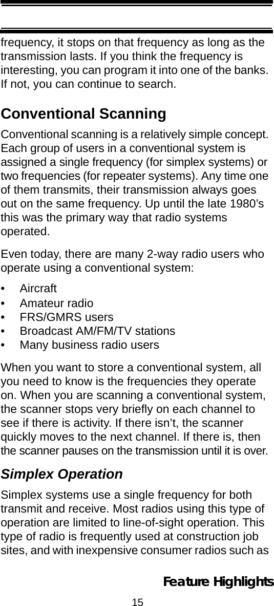 15Feature Highlightsfrequency, it stops on that frequency as long as the transmission lasts. If you think the frequency is interesting, you can program it into one of the banks. If not, you can continue to search. Conventional ScanningConventional scanning is a relatively simple concept. Each group of users in a conventional system is assigned a single frequency (for simplex systems) or two frequencies (for repeater systems). Any time one of them transmits, their transmission always goes out on the same frequency. Up until the late 1980’s this was the primary way that radio systems operated. Even today, there are many 2-way radio users who operate using a conventional system: •Aircraft • Amateur radio • FRS/GMRS users • Broadcast AM/FM/TV stations • Many business radio users When you want to store a conventional system, all you need to know is the frequencies they operate on. When you are scanning a conventional system, the scanner stops very briefly on each channel to see if there is activity. If there isn’t, the scanner quickly moves to the next channel. If there is, then the scanner pauses on the transmission until it is over. Simplex OperationSimplex systems use a single frequency for both transmit and receive. Most radios using this type of operation are limited to line-of-sight operation. This type of radio is frequently used at construction job sites, and with inexpensive consumer radios such as 