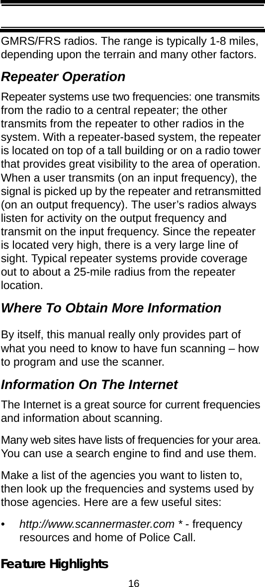 16Feature HighlightsGMRS/FRS radios. The range is typically 1-8 miles, depending upon the terrain and many other factors. Repeater OperationRepeater systems use two frequencies: one transmits from the radio to a central repeater; the other transmits from the repeater to other radios in the system. With a repeater-based system, the repeater is located on top of a tall building or on a radio tower that provides great visibility to the area of operation. When a user transmits (on an input frequency), the signal is picked up by the repeater and retransmitted (on an output frequency). The user’s radios always listen for activity on the output frequency and transmit on the input frequency. Since the repeater is located very high, there is a very large line of sight. Typical repeater systems provide coverage out to about a 25-mile radius from the repeater location. Where To Obtain More InformationBy itself, this manual really only provides part of what you need to know to have fun scanning – how to program and use the scanner. Information On The InternetThe Internet is a great source for current frequencies and information about scanning. Many web sites have lists of frequencies for your area. You can use a search engine to find and use them. Make a list of the agencies you want to listen to, then look up the frequencies and systems used by those agencies. Here are a few useful sites:•http://www.scannermaster.com * - frequency resources and home of Police Call.