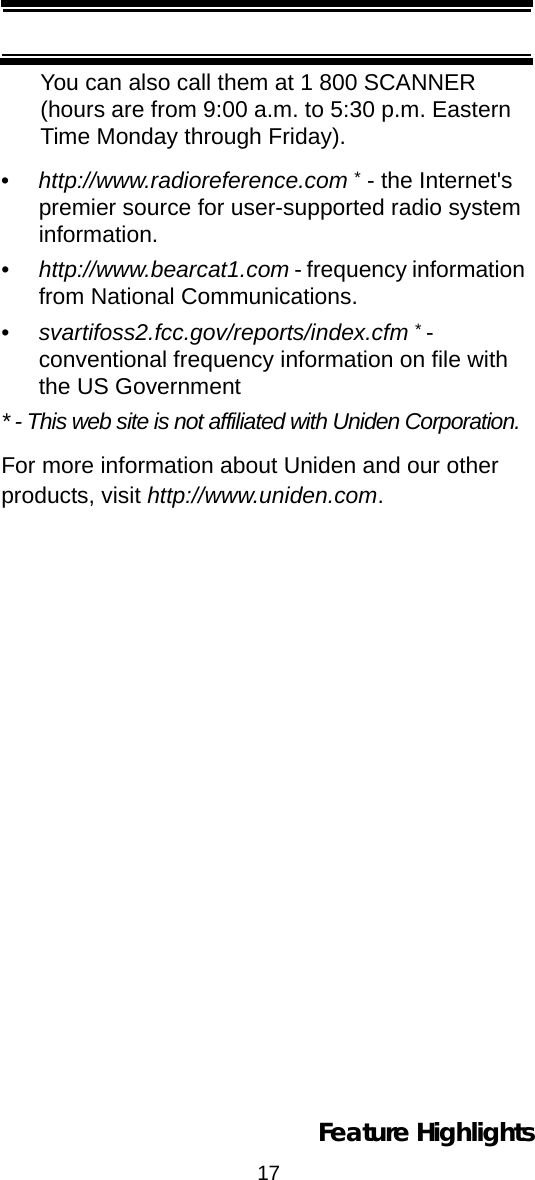 17Feature HighlightsYou can also call them at 1 800 SCANNER (hours are from 9:00 a.m. to 5:30 p.m. Eastern Time Monday through Friday).•http://www.radioreference.com * - the Internet&apos;s premier source for user-supported radio system information.•http://www.bearcat1.com - frequency information from National Communications.•svartifoss2.fcc.gov/reports/index.cfm * - conventional frequency information on file with the US Government* - This web site is not affiliated with Uniden Corporation.For more information about Uniden and our other products, visit http://www.uniden.com.