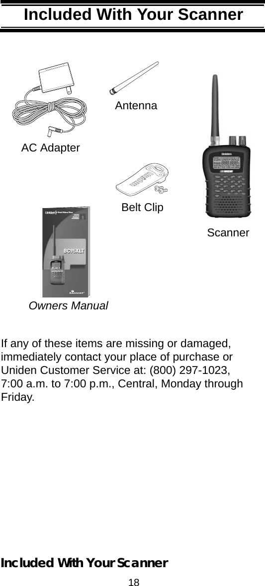 18Included With Your ScannerIncluded With Your ScannerIf any of these items are missing or damaged, immediately contact your place of purchase or Uniden Customer Service at: (800) 297-1023, 7:00 a.m. to 7:00 p.m., Central, Monday through Friday. Setting Up Your ScannerOwners ManualAC AdapterAntennaBelt ClipUNIDENBEARCATSCANNERSTMPLACEPLACEHOLDERHOLDERBC95XLTBC95XLTA World Without Wires®®ScannerIncluded With Your Scanner