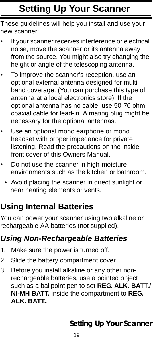 19Setting Up Your ScannerThese guidelines will help you install and use your new scanner: • If your scanner receives interference or electrical noise, move the scanner or its antenna away from the source. You might also try changing the height or angle of the telescoping antenna. • To improve the scanner’s reception, use an optional external antenna designed for multi-band coverage. (You can purchase this type of antenna at a local electronics store). If the optional antenna has no cable, use 50-70 ohm coaxial cable for lead-in. A mating plug might be necessary for the optional antennas. • Use an optional mono earphone or mono headset with proper impedance for private listening. Read the precautions on the inside front cover of this Owners Manual. • Do not use the scanner in high-moisture environments such as the kitchen or bathroom. • Avoid placing the scanner in direct sunlight or near heating elements or vents. Using Internal BatteriesYou can power your scanner using two alkaline or rechargeable AA batteries (not supplied).Using Non-Rechargeable Batteries1. Make sure the power is turned off.2. Slide the battery compartment cover.3. Before you install alkaline or any other non-rechargeable batteries, use a pointed object such as a ballpoint pen to set REG. ALK. BATT./NI-MH BATT. inside the compartment to REG. ALK. BATT..Setting Up Your Scanner