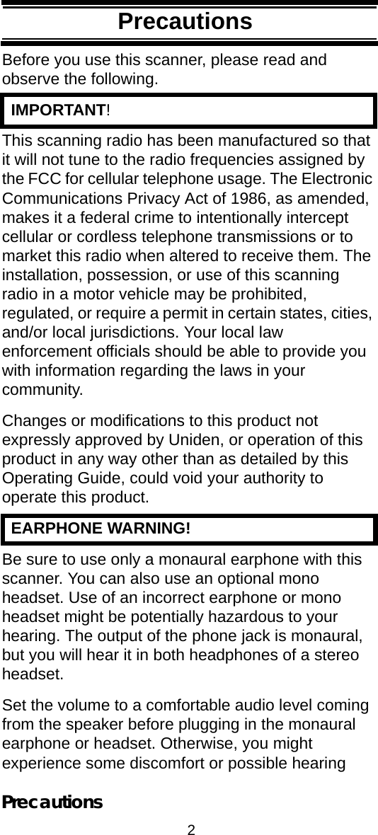 2PrecautionsPrecautionsBefore you use this scanner, please read and observe the following.  IMPORTANT!This scanning radio has been manufactured so that it will not tune to the radio frequencies assigned by the FCC for cellular telephone usage. The Electronic Communications Privacy Act of 1986, as amended, makes it a federal crime to intentionally intercept cellular or cordless telephone transmissions or to market this radio when altered to receive them. The installation, possession, or use of this scanning radio in a motor vehicle may be prohibited, regulated, or require a permit in certain states, cities, and/or local jurisdictions. Your local law enforcement officials should be able to provide you with information regarding the laws in your community. Changes or modifications to this product not expressly approved by Uniden, or operation of this product in any way other than as detailed by this Operating Guide, could void your authority to operate this product.  EARPHONE WARNING!Be sure to use only a monaural earphone with this scanner. You can also use an optional mono headset. Use of an incorrect earphone or mono headset might be potentially hazardous to your hearing. The output of the phone jack is monaural, but you will hear it in both headphones of a stereo headset. Set the volume to a comfortable audio level coming from the speaker before plugging in the monaural earphone or headset. Otherwise, you might experience some discomfort or possible hearing Precautions
