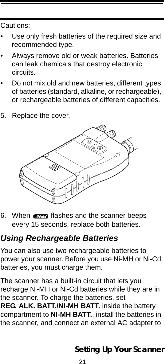 21Setting Up Your ScannerCautions:• Use only fresh batteries of the required size and recommended type.• Always remove old or weak batteries. Batteries can leak chemicals that destroy electronic circuits.• Do not mix old and new batteries, different types of batteries (standard, alkaline, or rechargeable), or rechargeable batteries of different capacities.5. Replace the cover. 6. When   flashes and the scanner beeps every 15 seconds, replace both batteries.Using Rechargeable BatteriesYou can also use two rechargeable batteries to power your scanner. Before you use Ni-MH or Ni-Cd batteries, you must charge them.The scanner has a built-in circuit that lets you recharge Ni-MH or Ni-Cd batteries while they are in the scanner. To charge the batteries, set REG. ALK. BATT./NI-MH BATT. inside the battery compartment to NI-MH BATT., install the batteries in the scanner, and connect an external AC adapter to 