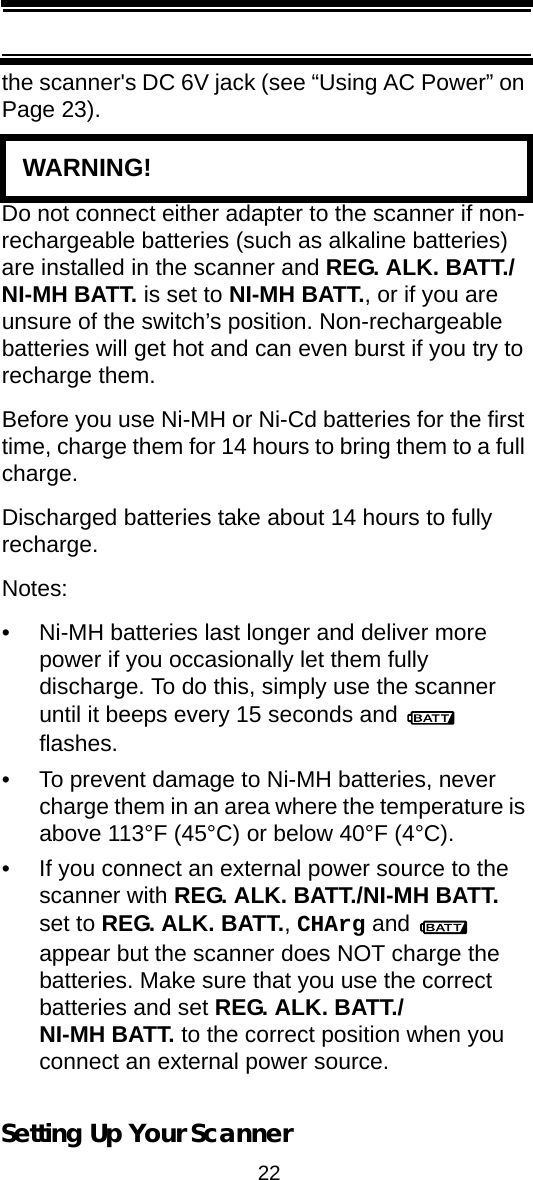 22Setting Up Your Scannerthe scanner&apos;s DC 6V jack (see “Using AC Power” on Page 23).   WARNING! Do not connect either adapter to the scanner if non-rechargeable batteries (such as alkaline batteries) are installed in the scanner and REG. ALK. BATT./NI-MH BATT. is set to NI-MH BATT., or if you are unsure of the switch’s position. Non-rechargeable batteries will get hot and can even burst if you try to recharge them.Before you use Ni-MH or Ni-Cd batteries for the first time, charge them for 14 hours to bring them to a full charge.Discharged batteries take about 14 hours to fully recharge.Notes:• Ni-MH batteries last longer and deliver more power if you occasionally let them fully discharge. To do this, simply use the scanner until it beeps every 15 seconds and   flashes.• To prevent damage to Ni-MH batteries, never charge them in an area where the temperature is above 113°F (45°C) or below 40°F (4°C).• If you connect an external power source to the scanner with REG. ALK. BATT./NI-MH BATT. set to REG. ALK. BATT., CHArg and   appear but the scanner does NOT charge the batteries. Make sure that you use the correct batteries and set REG. ALK. BATT./NI-MH BATT. to the correct position when you connect an external power source.