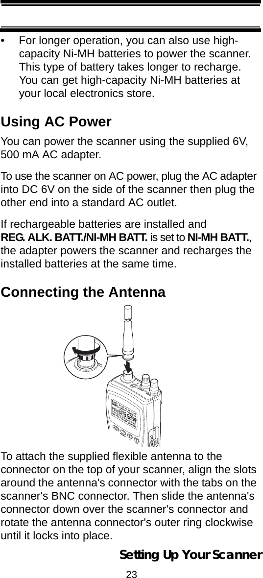 23Setting Up Your Scanner• For longer operation, you can also use high-capacity Ni-MH batteries to power the scanner. This type of battery takes longer to recharge. You can get high-capacity Ni-MH batteries at your local electronics store.Using AC PowerYou can power the scanner using the supplied 6V, 500 mA AC adapter.To use the scanner on AC power, plug the AC adapter into DC 6V on the side of the scanner then plug the other end into a standard AC outlet.If rechargeable batteries are installed and REG. ALK. BATT./NI-MH BATT. is set to NI-MH BATT., the adapter powers the scanner and recharges the installed batteries at the same time.Connecting the AntennaTo attach the supplied flexible antenna to the connector on the top of your scanner, align the slots around the antenna&apos;s connector with the tabs on the scanner&apos;s BNC connector. Then slide the antenna&apos;s connector down over the scanner&apos;s connector and rotate the antenna connector&apos;s outer ring clockwise until it locks into place.