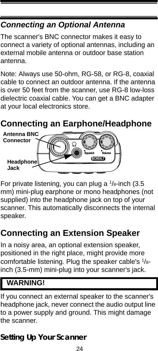 24Setting Up Your ScannerConnecting an Optional AntennaThe scanner&apos;s BNC connector makes it easy to connect a variety of optional antennas, including an external mobile antenna or outdoor base station antenna.Note: Always use 50-ohm, RG-58, or RG-8, coaxial cable to connect an outdoor antenna. If the antenna is over 50 feet from the scanner, use RG-8 low-loss dielectric coaxial cable. You can get a BNC adapter at your local electronics store.Connecting an Earphone/HeadphoneFor private listening, you can plug a 1/8-inch (3.5 mm) mini-plug earphone or mono headphones (not supplied) into the headphone jack on top of your scanner. This automatically disconnects the internal speaker.Connecting an Extension SpeakerIn a noisy area, an optional extension speaker, positioned in the right place, might provide more comfortable listening. Plug the speaker cable&apos;s 1/8-inch (3.5-mm) mini-plug into your scanner&apos;s jack.   WARNING! If you connect an external speaker to the scanner&apos;s headphone jack, never connect the audio output line to a power supply and ground. This might damage the scanner.Squelch VolumeBC95XLTHeadphoneJackAntenna BNCConnector