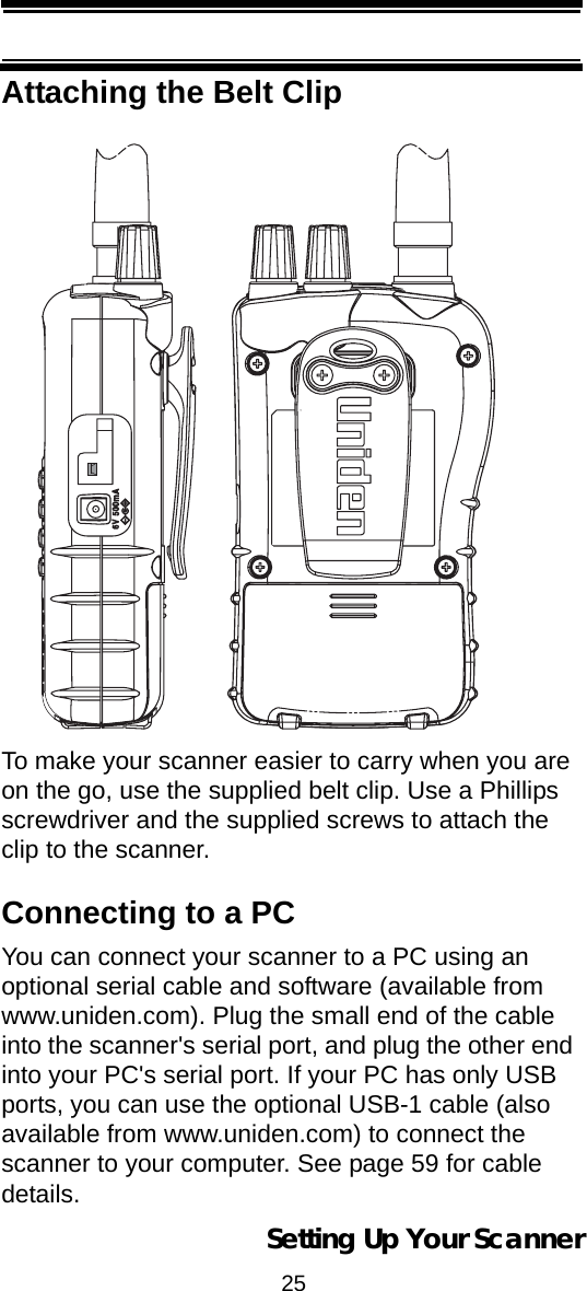 25Setting Up Your ScannerAttaching the Belt ClipTo make your scanner easier to carry when you are on the go, use the supplied belt clip. Use a Phillips screwdriver and the supplied screws to attach the clip to the scanner.Connecting to a PCYou can connect your scanner to a PC using an optional serial cable and software (available from www.uniden.com). Plug the small end of the cable into the scanner&apos;s serial port, and plug the other end into your PC&apos;s serial port. If your PC has only USB ports, you can use the optional USB-1 cable (also available from www.uniden.com) to connect the scanner to your computer. See page 59 for cable details.  