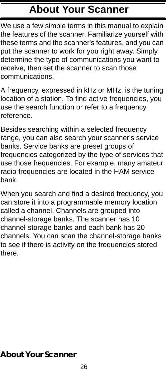 26About Your ScannerAbout Your ScannerWe use a few simple terms in this manual to explain the features of the scanner. Familiarize yourself with these terms and the scanner&apos;s features, and you can put the scanner to work for you right away. Simply determine the type of communications you want to receive, then set the scanner to scan those communications.A frequency, expressed in kHz or MHz, is the tuning location of a station. To find active frequencies, you use the search function or refer to a frequency reference.Besides searching within a selected frequency range, you can also search your scanner&apos;s service banks. Service banks are preset groups of frequencies categorized by the type of services that use those frequencies. For example, many amateur radio frequencies are located in the HAM service bank.When you search and find a desired frequency, you can store it into a programmable memory location called a channel. Channels are grouped into channel-storage banks. The scanner has 10 channel-storage banks and each bank has 20 channels. You can scan the channel-storage banks to see if there is activity on the frequencies stored there.About Your Scanner