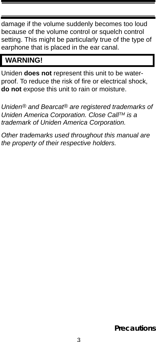 3Precautionsdamage if the volume suddenly becomes too loud because of the volume control or squelch control setting. This might be particularly true of the type of earphone that is placed in the ear canal.   WARNING! Uniden does not represent this unit to be water-proof. To reduce the risk of fire or electrical shock, do not expose this unit to rain or moisture.Uniden® and Bearcat® are registered trademarks of Uniden America Corporation. Close CallTM is a trademark of Uniden America Corporation.Other trademarks used throughout this manual are the property of their respective holders.