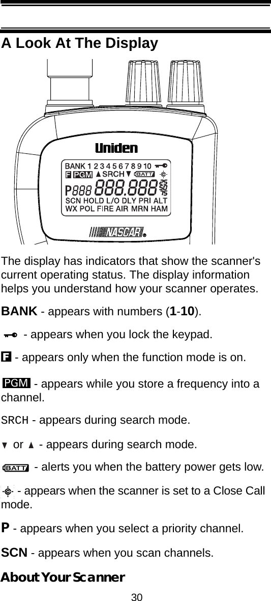 30About Your ScannerA Look At The DisplayThe display has indicators that show the scanner&apos;s current operating status. The display information helps you understand how your scanner operates.BANK - appears with numbers (1-10). - appears when you lock the keypad.f - appears only when the function mode is on. - appears while you store a frequency into a channel.SRCH - appears during search mode. or   - appears during search mode. - alerts you when the battery power gets low. - appears when the scanner is set to a Close Call mode.P - appears when you select a priority channel.SCN - appears when you scan channels.PGM