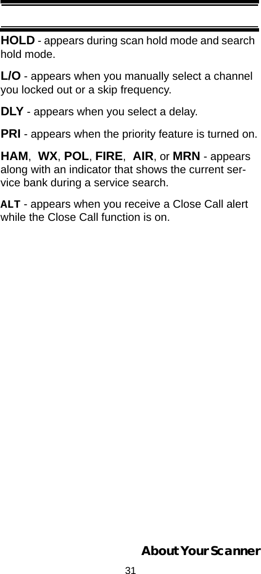 31About Your ScannerHOLD - appears during scan hold mode and search hold mode.L/O - appears when you manually select a channel you locked out or a skip frequency.DLY - appears when you select a delay.PRI - appears when the priority feature is turned on.HAM, WX, POL, FIRE, AIR, or MRN - appears along with an indicator that shows the current ser-vice bank during a service search.ALT - appears when you receive a Close Call alert while the Close Call function is on.