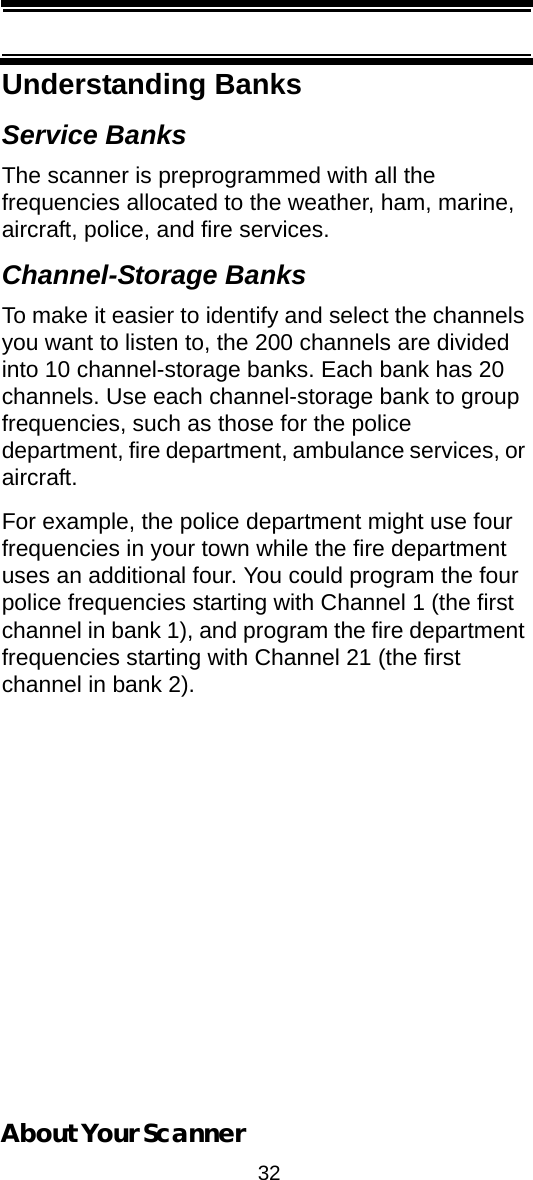 32About Your ScannerUnderstanding BanksService BanksThe scanner is preprogrammed with all the frequencies allocated to the weather, ham, marine, aircraft, police, and fire services.Channel-Storage BanksTo make it easier to identify and select the channels you want to listen to, the 200 channels are divided into 10 channel-storage banks. Each bank has 20 channels. Use each channel-storage bank to group frequencies, such as those for the police department, fire department, ambulance services, or aircraft.For example, the police department might use four frequencies in your town while the fire department uses an additional four. You could program the four police frequencies starting with Channel 1 (the first channel in bank 1), and program the fire department frequencies starting with Channel 21 (the first channel in bank 2).