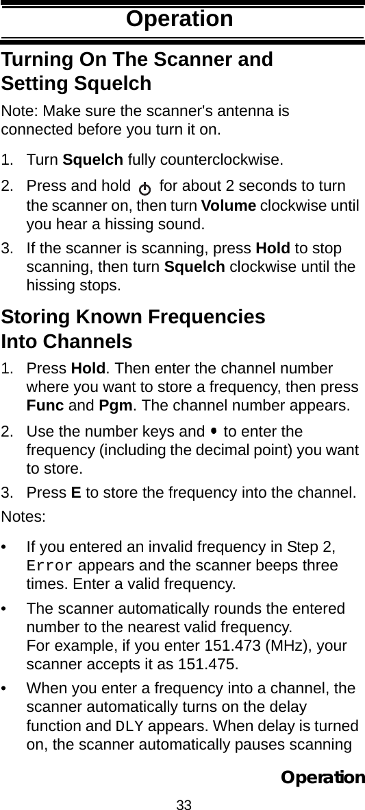 33OperationOperationTurning On The Scanner and Setting SquelchNote: Make sure the scanner&apos;s antenna is connected before you turn it on.1. Turn Squelch fully counterclockwise.2. Press and hold   for about 2 seconds to turn the scanner on, then turn Volume clockwise until you hear a hissing sound.3. If the scanner is scanning, press Hold to stop scanning, then turn Squelch clockwise until the hissing stops.Storing Known Frequencies Into Channels1. Press Hold. Then enter the channel number where you want to store a frequency, then press Func and Pgm. The channel number appears.2. Use the number keys and   to enter the frequency (including the decimal point) you want to store.3. Press E to store the frequency into the channel.Notes:• If you entered an invalid frequency in Step 2, Error appears and the scanner beeps three times. Enter a valid frequency.• The scanner automatically rounds the entered number to the nearest valid frequency.For example, if you enter 151.473 (MHz), your scanner accepts it as 151.475.• When you enter a frequency into a channel, the scanner automatically turns on the delay function and DLY appears. When delay is turned on, the scanner automatically pauses scanning Operation