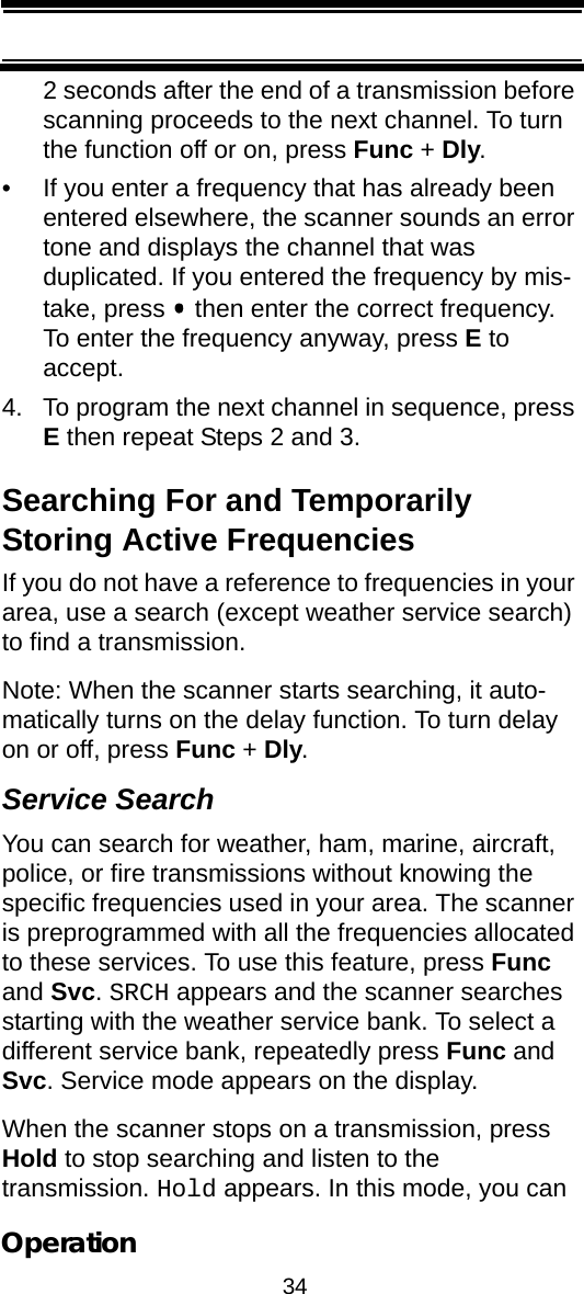 34Operation2 seconds after the end of a transmission before scanning proceeds to the next channel. To turn the function off or on, press Func + Dly.• If you enter a frequency that has already been entered elsewhere, the scanner sounds an error tone and displays the channel that was duplicated. If you entered the frequency by mis-take, press   then enter the correct frequency. To enter the frequency anyway, press E to accept.4. To program the next channel in sequence, press E then repeat Steps 2 and 3.Searching For and Temporarily Storing Active FrequenciesIf you do not have a reference to frequencies in your area, use a search (except weather service search) to find a transmission.Note: When the scanner starts searching, it auto-matically turns on the delay function. To turn delay on or off, press Func + Dly.Service SearchYou can search for weather, ham, marine, aircraft, police, or fire transmissions without knowing the specific frequencies used in your area. The scanner is preprogrammed with all the frequencies allocated to these services. To use this feature, press Func and Svc. SRCH appears and the scanner searches starting with the weather service bank. To select a different service bank, repeatedly press Func and Svc. Service mode appears on the display.When the scanner stops on a transmission, press Hold to stop searching and listen to the transmission. Hold appears. In this mode, you can 
