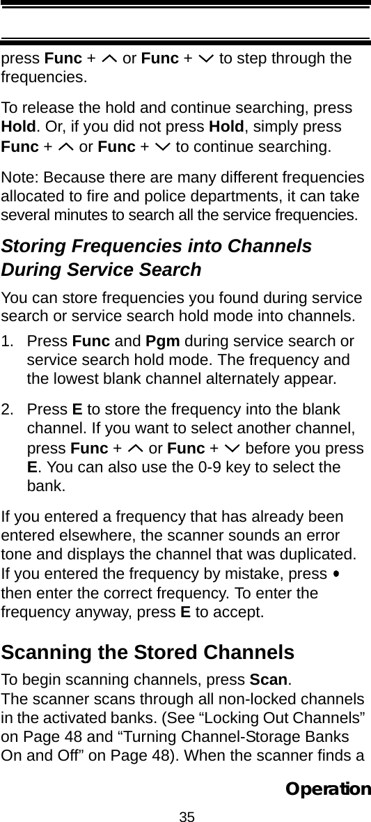 35Operationpress Func +   or Func +   to step through the frequencies.To release the hold and continue searching, press Hold. Or, if you did not press Hold, simply press Func +   or Func +   to continue searching.Note: Because there are many different frequencies allocated to fire and police departments, it can take several minutes to search all the service frequencies.Storing Frequencies into Channels During Service SearchYou can store frequencies you found during service search or service search hold mode into channels.1. Press Func and Pgm during service search or service search hold mode. The frequency and the lowest blank channel alternately appear.2. Press E to store the frequency into the blank channel. If you want to select another channel, press Func +   or Func +   before you press E. You can also use the 0-9 key to select the bank.If you entered a frequency that has already been entered elsewhere, the scanner sounds an error tone and displays the channel that was duplicated. If you entered the frequency by mistake, press   then enter the correct frequency. To enter the frequency anyway, press E to accept.Scanning the Stored ChannelsTo begin scanning channels, press Scan. The scanner scans through all non-locked channels in the activated banks. (See “Locking Out Channels” on Page 48 and “Turning Channel-Storage Banks On and Off” on Page 48). When the scanner finds a 