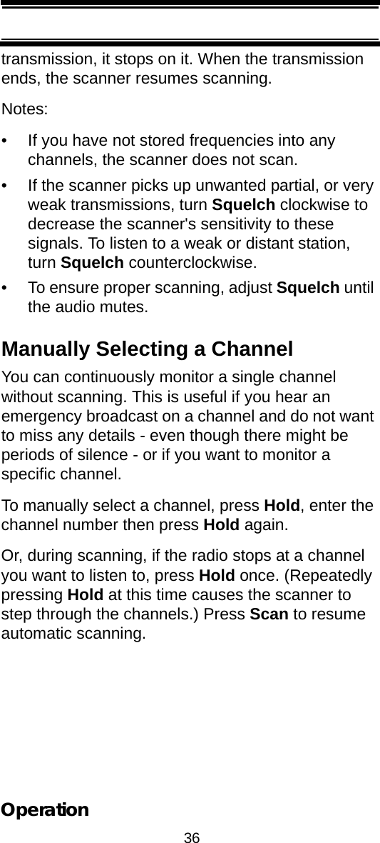 36Operationtransmission, it stops on it. When the transmission ends, the scanner resumes scanning.Notes:• If you have not stored frequencies into any channels, the scanner does not scan.• If the scanner picks up unwanted partial, or very weak transmissions, turn Squelch clockwise to decrease the scanner&apos;s sensitivity to these signals. To listen to a weak or distant station, turn Squelch counterclockwise.• To ensure proper scanning, adjust Squelch until the audio mutes.Manually Selecting a ChannelYou can continuously monitor a single channel without scanning. This is useful if you hear an emergency broadcast on a channel and do not want to miss any details - even though there might be periods of silence - or if you want to monitor a specific channel.To manually select a channel, press Hold, enter the channel number then press Hold again.Or, during scanning, if the radio stops at a channel you want to listen to, press Hold once. (Repeatedly pressing Hold at this time causes the scanner to step through the channels.) Press Scan to resume automatic scanning.