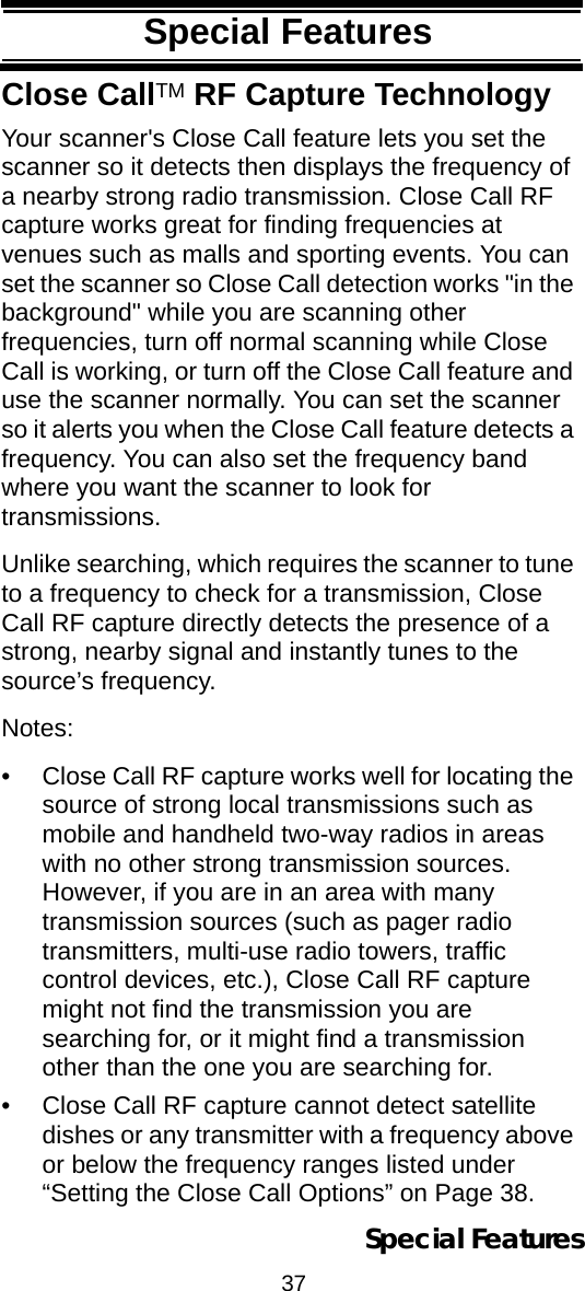 37Special FeaturesSpecial FeaturesClose CallTM RF Capture TechnologyYour scanner&apos;s Close Call feature lets you set the scanner so it detects then displays the frequency of a nearby strong radio transmission. Close Call RF capture works great for finding frequencies at venues such as malls and sporting events. You can set the scanner so Close Call detection works &quot;in the background&quot; while you are scanning other frequencies, turn off normal scanning while Close Call is working, or turn off the Close Call feature and use the scanner normally. You can set the scanner so it alerts you when the Close Call feature detects a frequency. You can also set the frequency band where you want the scanner to look for transmissions.Unlike searching, which requires the scanner to tune to a frequency to check for a transmission, Close Call RF capture directly detects the presence of a strong, nearby signal and instantly tunes to the source’s frequency.Notes: • Close Call RF capture works well for locating the source of strong local transmissions such as mobile and handheld two-way radios in areas with no other strong transmission sources. However, if you are in an area with many transmission sources (such as pager radiotransmitters, multi-use radio towers, traffic control devices, etc.), Close Call RF capture might not find the transmission you are searching for, or it might find a transmission other than the one you are searching for.• Close Call RF capture cannot detect satellite dishes or any transmitter with a frequency above or below the frequency ranges listed under “Setting the Close Call Options” on Page 38.Special Features