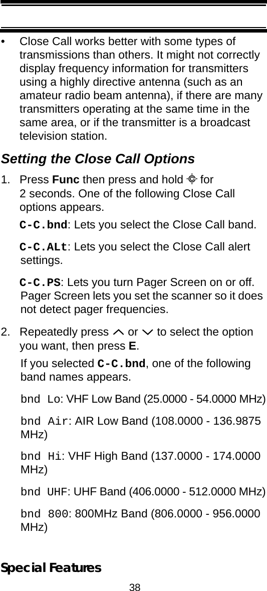 38Special Features• Close Call works better with some types of transmissions than others. It might not correctly display frequency information for transmitters using a highly directive antenna (such as an amateur radio beam antenna), if there are many transmitters operating at the same time in the same area, or if the transmitter is a broadcast television station.Setting the Close Call Options1. Press Func then press and hold C for 2 seconds. One of the following Close Call options appears. C-C.bnd: Lets you select the Close Call band.C-C.ALt: Lets you select the Close Call alert settings.C-C.PS: Lets you turn Pager Screen on or off. Pager Screen lets you set the scanner so it does not detect pager frequencies.2. Repeatedly press   or   to select the option you want, then press E. If you selected C-C.bnd, one of the following band names appears.bnd Lo: VHF Low Band (25.0000 - 54.0000 MHz)bnd Air: AIR Low Band (108.0000 - 136.9875 MHz)bnd Hi: VHF High Band (137.0000 - 174.0000 MHz)bnd UHF: UHF Band (406.0000 - 512.0000 MHz)bnd 800: 800MHz Band (806.0000 - 956.0000 MHz)