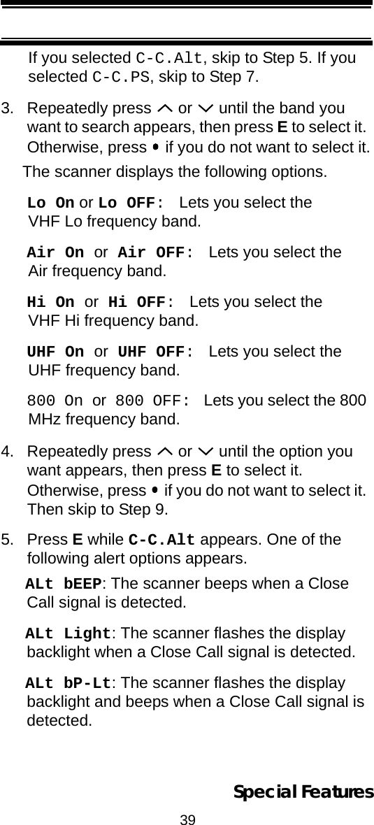 39Special FeaturesIf you selected C-C.Alt, skip to Step 5. If you selected C-C.PS, skip to Step 7.3. Repeatedly press   or   until the band you want to search appears, then press E to select it. Otherwise, press   if you do not want to select it.The scanner displays the following options.Lo On or Lo OFF:  Lets you select the VHF Lo frequency band.Air On or Air OFF:  Lets you select the Air frequency band.Hi On or Hi OFF:  Lets you select the VHF Hi frequency band.UHF On or UHF OFF:  Lets you select the UHF frequency band.800 On or 800 OFF:  Lets you select the 800 MHz frequency band.4. Repeatedly press   or   until the option you want appears, then press E to select it.  Otherwise, press   if you do not want to select it. Then skip to Step 9.5. Press E while C-C.Alt appears. One of thefollowing alert options appears.ALt bEEP: The scanner beeps when a Close Call signal is detected.ALt Light: The scanner flashes the display backlight when a Close Call signal is detected.ALt bP-Lt: The scanner flashes the display backlight and beeps when a Close Call signal is detected.