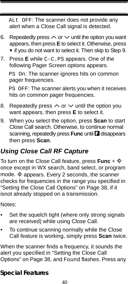 40Special FeaturesALt OFF: The scanner does not provide any alert when a Close Call signal is detected.6. Repeatedly press   or   until the option you want appears, then press E to select it. Otherwise, press  if you do not want to select it. Then skip to Step 9.7. Press E while C-C.PS appears. One of thefollowing Pager Screen options appears.PS On: The scanner ignores hits on common pager frequencies.PS OFF: The scanner alerts you when it receives hits on common pager frequencies.8. Repeatedly press   or   until the option you want appears, then press E to select it.9. When you select the option, press Scan to start Close Call search. Otherwise, to continue normal scanning, repeatedly press Func until f disappears then press Scan.Using Close Call RF CaptureTo turn on the Close Call feature, press Func + C once except in WX search, band select, or program mode. C appears. Every 2 seconds, the scanner checks for frequencies in the range you specified in “Setting the Close Call Options” on Page 38, if it isnot already stopped on a transmission.Notes: • Set the squelch tight (where only strong signals are received) while using Close Call.• To continue scanning normally while the Close Call feature is working, simply press Scan twice.When the scanner finds a frequency, it sounds the alert you specified in “Setting the Close Call Options” on Page 38, and Found flashes. Press any 