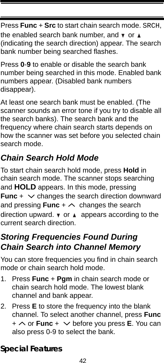 42Special FeaturesPress Func + Src to start chain search mode. SRCH, the enabled search bank number, and   or   (indicating the search direction) appear. The search bank number being searched flashes.Press 0-9 to enable or disable the search bank number being searched in this mode. Enabled bank numbers appear. (Disabled bank numbers disappear).At least one search bank must be enabled. (The scanner sounds an error tone if you try to disable all the search banks). The search bank and the frequency where chain search starts depends on how the scanner was set before you selected chain search mode.Chain Search Hold ModeTo start chain search hold mode, press Hold in chain search mode. The scanner stops searching and HOLD appears. In this mode, pressing Func +    changes the search direction downward and pressing Func +    changes the search direction upward.   or    appears according to the current search direction.Storing Frequencies Found During Chain Search into Channel MemoryYou can store frequencies you find in chain search mode or chain search hold mode.1. Press Func + Pgm in chain search mode or chain search hold mode. The lowest blank channel and bank appear.2. Press E to store the frequency into the blank channel. To select another channel, press Func +  or Func +    before you press E. You can also press 0-9 to select the bank.