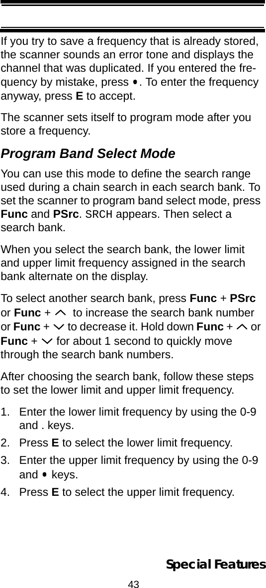 43Special FeaturesIf you try to save a frequency that is already stored, the scanner sounds an error tone and displays the channel that was duplicated. If you entered the fre-quency by mistake, press  . To enter the frequency anyway, press E to accept.The scanner sets itself to program mode after you store a frequency.Program Band Select ModeYou can use this mode to define the search range used during a chain search in each search bank. To set the scanner to program band select mode, press Func and PSrc. SRCH appears. Then select a search bank. When you select the search bank, the lower limit and upper limit frequency assigned in the search bank alternate on the display.To select another search bank, press Func + PSrc or Func +    to increase the search bank number or Func +   to decrease it. Hold down Func +   or Func +   for about 1 second to quickly move through the search bank numbers. After choosing the search bank, follow these steps to set the lower limit and upper limit frequency.1. Enter the lower limit frequency by using the 0-9 and . keys.2. Press E to select the lower limit frequency.3. Enter the upper limit frequency by using the 0-9 and  keys.4. Press E to select the upper limit frequency.