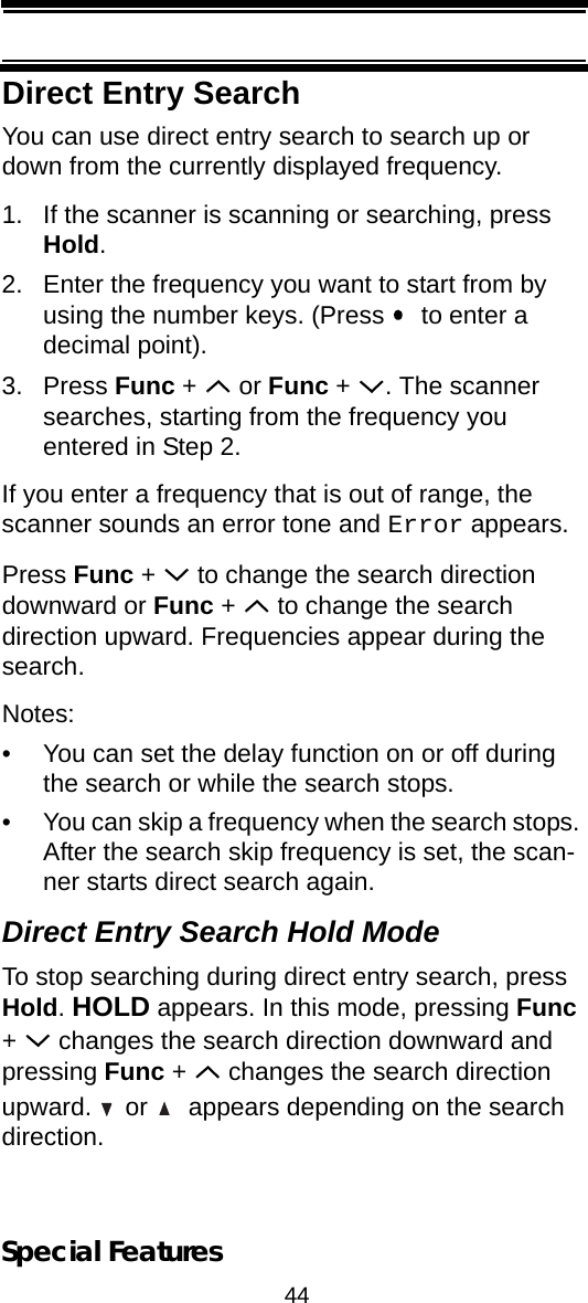 44Special FeaturesDirect Entry SearchYou can use direct entry search to search up or down from the currently displayed frequency.1. If the scanner is scanning or searching, press Hold.2. Enter the frequency you want to start from by using the number keys. (Press    to enter a decimal point).3. Press Func +   or Func +  . The scanner searches, starting from the frequency you entered in Step 2. If you enter a frequency that is out of range, the scanner sounds an error tone and Error appears.Press Func +   to change the search direction downward or Func +   to change the search direction upward. Frequencies appear during the search.Notes:• You can set the delay function on or off during the search or while the search stops.• You can skip a frequency when the search stops. After the search skip frequency is set, the scan-ner starts direct search again.Direct Entry Search Hold ModeTo stop searching during direct entry search, press Hold. HOLD appears. In this mode, pressing Func +   changes the search direction downward and pressing Func +   changes the search direction upward.   or    appears depending on the search direction.