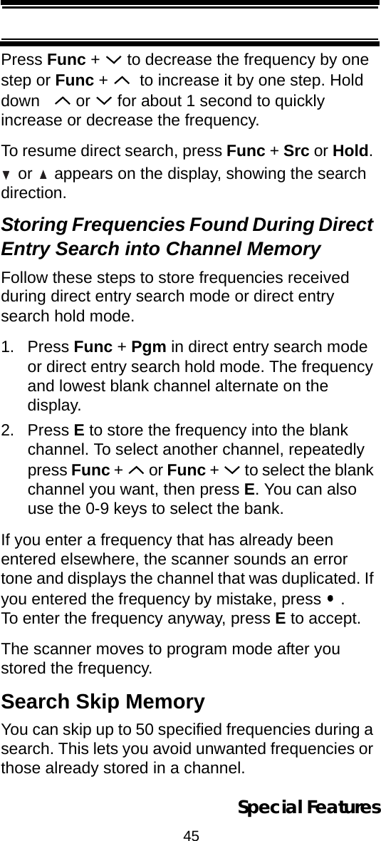 45Special FeaturesPress Func +   to decrease the frequency by one step or Func +    to increase it by one step. Hold down     or   for about 1 second to quickly increase or decrease the frequency.To resume direct search, press Func + Src or Hold.  or   appears on the display, showing the search direction.Storing Frequencies Found During Direct Entry Search into Channel MemoryFollow these steps to store frequencies received during direct entry search mode or direct entry search hold mode.1. Press Func + Pgm in direct entry search mode or direct entry search hold mode. The frequency and lowest blank channel alternate on the display.2. Press E to store the frequency into the blank channel. To select another channel, repeatedly press Func +   or Func +   to select the blank channel you want, then press E. You can also use the 0-9 keys to select the bank.If you enter a frequency that has already been entered elsewhere, the scanner sounds an error tone and displays the channel that was duplicated. If you entered the frequency by mistake, press   . To enter the frequency anyway, press E to accept.The scanner moves to program mode after you stored the frequency.Search Skip MemoryYou can skip up to 50 specified frequencies during a search. This lets you avoid unwanted frequencies or those already stored in a channel.