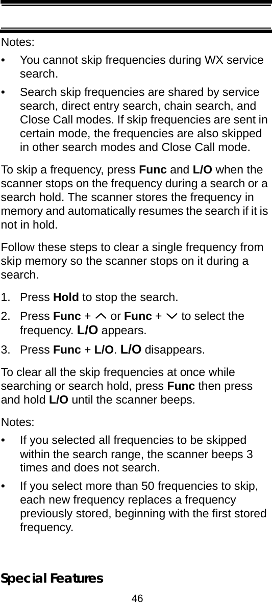 46Special FeaturesNotes: • You cannot skip frequencies during WX service search.• Search skip frequencies are shared by service search, direct entry search, chain search, and Close Call modes. If skip frequencies are sent in certain mode, the frequencies are also skipped in other search modes and Close Call mode.To skip a frequency, press Func and L/O when the scanner stops on the frequency during a search or a search hold. The scanner stores the frequency in memory and automatically resumes the search if it is not in hold.Follow these steps to clear a single frequency from skip memory so the scanner stops on it during a search.1. Press Hold to stop the search.2. Press Func +   or Func +   to select the frequency. L/O appears.3. Press Func + L/O. L/O disappears.To clear all the skip frequencies at once while searching or search hold, press Func then press and hold L/O until the scanner beeps.Notes:• If you selected all frequencies to be skipped within the search range, the scanner beeps 3 times and does not search.• If you select more than 50 frequencies to skip, each new frequency replaces a frequency previously stored, beginning with the first stored frequency.