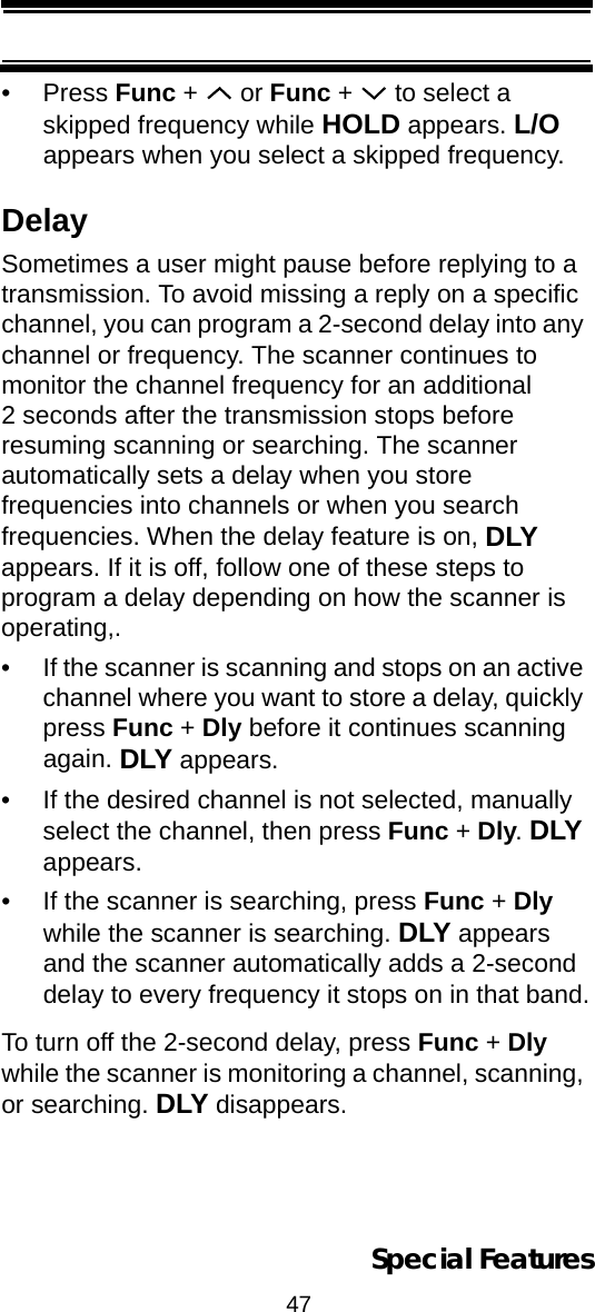 47Special Features•Press Func +   or Func +   to select a skipped frequency while HOLD appears. L/O appears when you select a skipped frequency.DelaySometimes a user might pause before replying to a transmission. To avoid missing a reply on a specific channel, you can program a 2-second delay into any channel or frequency. The scanner continues to monitor the channel frequency for an additional 2 seconds after the transmission stops before resuming scanning or searching. The scanner automatically sets a delay when you store frequencies into channels or when you search frequencies. When the delay feature is on, DLY appears. If it is off, follow one of these steps to program a delay depending on how the scanner is operating,.• If the scanner is scanning and stops on an active channel where you want to store a delay, quickly press Func + Dly before it continues scanning again. DLY appears.• If the desired channel is not selected, manually select the channel, then press Func + Dly. DLY appears.• If the scanner is searching, press Func + Dly while the scanner is searching. DLY appears and the scanner automatically adds a 2-second delay to every frequency it stops on in that band.To turn off the 2-second delay, press Func + Dly while the scanner is monitoring a channel, scanning, or searching. DLY disappears.