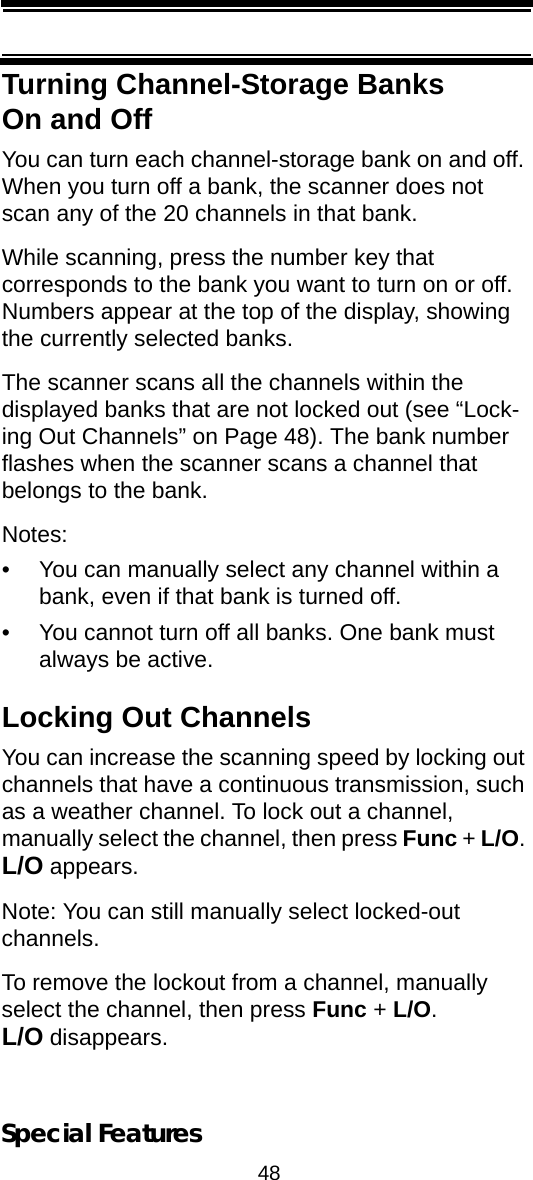 48Special FeaturesTurning Channel-Storage Banks On and OffYou can turn each channel-storage bank on and off. When you turn off a bank, the scanner does not scan any of the 20 channels in that bank.While scanning, press the number key that corresponds to the bank you want to turn on or off. Numbers appear at the top of the display, showing the currently selected banks.The scanner scans all the channels within the displayed banks that are not locked out (see “Lock-ing Out Channels” on Page 48). The bank number flashes when the scanner scans a channel that belongs to the bank.Notes:• You can manually select any channel within a bank, even if that bank is turned off.• You cannot turn off all banks. One bank must always be active.Locking Out ChannelsYou can increase the scanning speed by locking out channels that have a continuous transmission, such as a weather channel. To lock out a channel, manually select the channel, then press Func + L/O. L/O appears.Note: You can still manually select locked-out channels.To remove the lockout from a channel, manually select the channel, then press Func + L/O. L/O disappears.