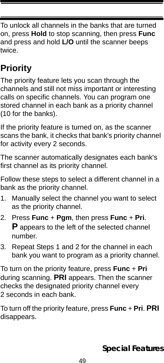 49Special FeaturesTo unlock all channels in the banks that are turned on, press Hold to stop scanning, then press Func and press and hold L/O until the scanner beeps twice.PriorityThe priority feature lets you scan through the channels and still not miss important or interesting calls on specific channels. You can program one stored channel in each bank as a priority channel (10 for the banks).If the priority feature is turned on, as the scanner scans the bank, it checks that bank&apos;s priority channel for activity every 2 seconds.The scanner automatically designates each bank&apos;s first channel as its priority channel. Follow these steps to select a different channel in a bank as the priority channel.1. Manually select the channel you want to select as the priority channel.2. Press Func + Pgm, then press Func + Pri. P appears to the left of the selected channel number.3. Repeat Steps 1 and 2 for the channel in each bank you want to program as a priority channel.To turn on the priority feature, press Func + Pri during scanning. PRI appears. Then the scanner checks the designated priority channel every 2 seconds in each bank.To turn off the priority feature, press Func + Pri. PRI disappears.