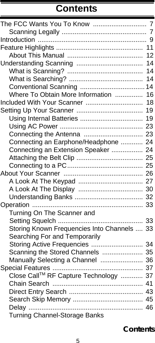 5ContentsContentsThe FCC Wants You To Know  .............................  7Scanning Legally ..............................................  7Introduction ...........................................................  9Feature Highlights ...............................................  11About This Manual  .........................................  12Understanding Scanning  ....................................  14What is Scanning?  .........................................  14What is Searching? ........................................  14Conventional Scanning  ...................................14Where To Obtain More Information  ...............  16Included With Your Scanner ...............................  18Setting Up Your Scanner .................................... 19Using Internal Batteries .................................. 19Using AC Power ............................................. 23Connecting the Antenna  ................................ 23Connecting an Earphone/Headphone ............ 24Connecting an Extension Speaker ................. 24Attaching the Belt Clip .................................... 25Connecting to a PC......................................... 25About Your Scanner  ........................................... 26A Look At The Keypad ................................... 27A Look At The Display  ................................... 30Understanding Banks ..................................... 32Operation ............................................................ 33Turning On The Scanner and      Setting Squelch .............................................. 33Storing Known Frequencies Into Channels .... 33Searching For and Temporarily      Storing Active Frequencies ............................ 34Scanning the Stored Channels  ...................... 35Manually Selecting a Channel  ....................... 36Special Features ................................................. 37Close CallTM RF Capture Technology  ............ 37Chain Search  ................................................. 41Direct Entry Search ........................................ 43Search Skip Memory ...................................... 45Delay .............................................................. 46Turning Channel-Storage Banks Contents