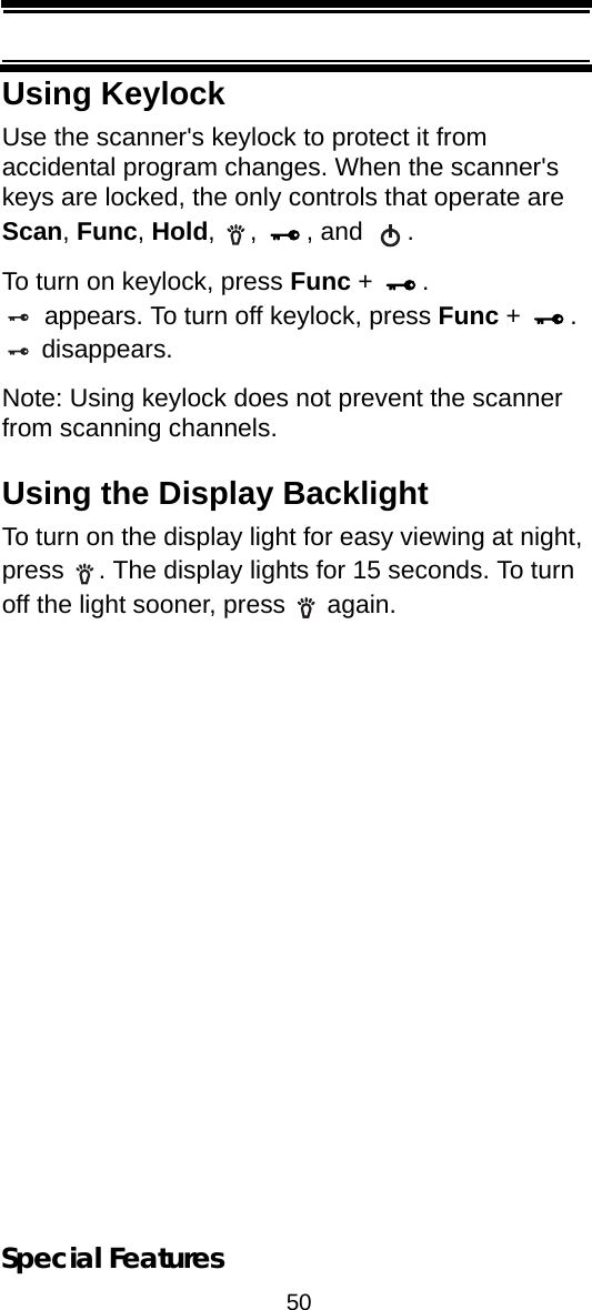 50Special FeaturesUsing KeylockUse the scanner&apos;s keylock to protect it from accidental program changes. When the scanner&apos;s keys are locked, the only controls that operate are Scan, Func, Hold, ,  , and  .To turn on keylock, press Func +  . appears. To turn off keylock, press Func +  . disappears.Note: Using keylock does not prevent the scanner from scanning channels.Using the Display BacklightTo turn on the display light for easy viewing at night, press  . The display lights for 15 seconds. To turn off the light sooner, press   again.