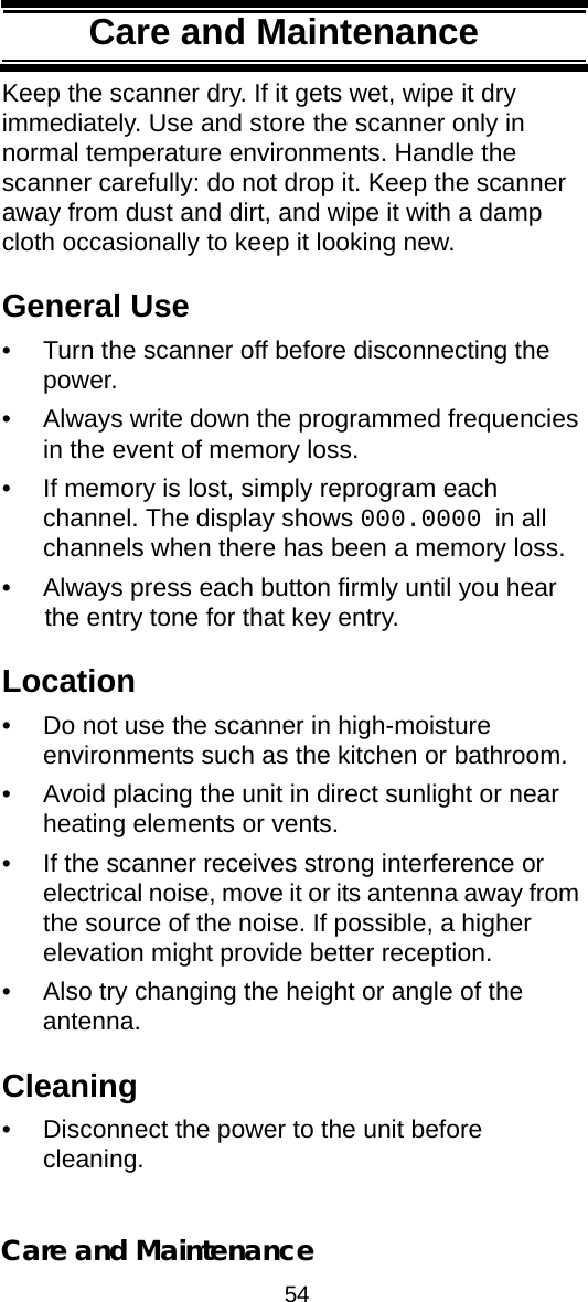 54Care and MaintenanceCare and MaintenanceKeep the scanner dry. If it gets wet, wipe it dry immediately. Use and store the scanner only in normal temperature environments. Handle the scanner carefully: do not drop it. Keep the scanner away from dust and dirt, and wipe it with a damp cloth occasionally to keep it looking new.General Use• Turn the scanner off before disconnecting the power. • Always write down the programmed frequencies in the event of memory loss. • If memory is lost, simply reprogram each channel. The display shows 000.0000 in all channels when there has been a memory loss. • Always press each button firmly until you hear the entry tone for that key entry. Location• Do not use the scanner in high-moisture environments such as the kitchen or bathroom. • Avoid placing the unit in direct sunlight or near heating elements or vents. • If the scanner receives strong interference or electrical noise, move it or its antenna away from the source of the noise. If possible, a higher elevation might provide better reception. • Also try changing the height or angle of the antenna. Cleaning• Disconnect the power to the unit before cleaning. Care and Maintenance