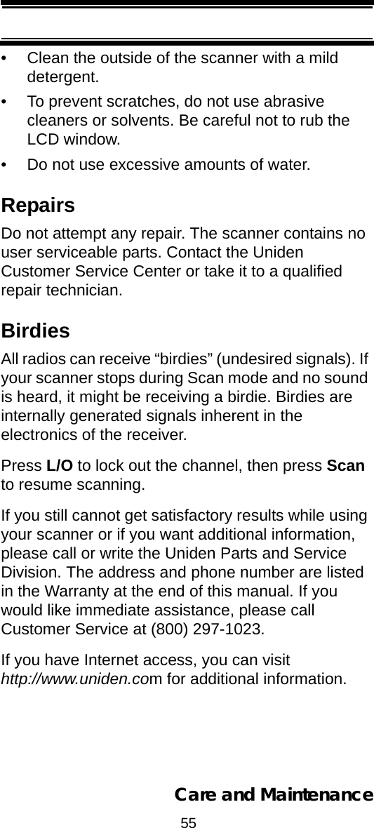 55Care and Maintenance• Clean the outside of the scanner with a mild detergent. • To prevent scratches, do not use abrasive cleaners or solvents. Be careful not to rub the LCD window. • Do not use excessive amounts of water. RepairsDo not attempt any repair. The scanner contains no user serviceable parts. Contact the Uniden Customer Service Center or take it to a qualified repair technician. BirdiesAll radios can receive “birdies” (undesired signals). If your scanner stops during Scan mode and no sound is heard, it might be receiving a birdie. Birdies are internally generated signals inherent in the electronics of the receiver. Press L/O to lock out the channel, then press Scan to resume scanning. If you still cannot get satisfactory results while using your scanner or if you want additional information, please call or write the Uniden Parts and Service Division. The address and phone number are listed in the Warranty at the end of this manual. If you would like immediate assistance, please callCustomer Service at (800) 297-1023.If you have Internet access, you can visit http://www.uniden.com for additional information.