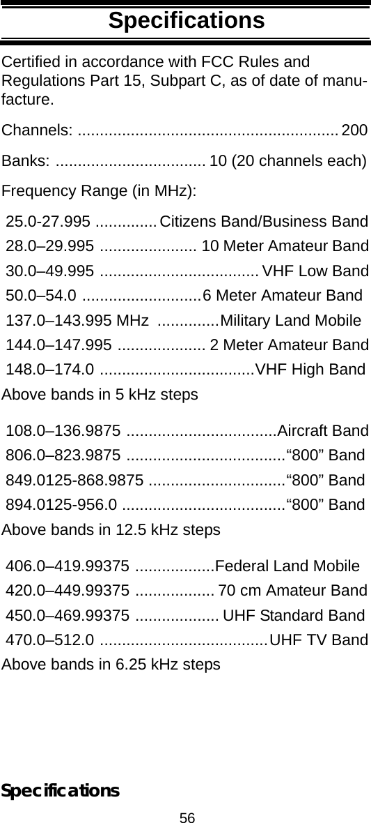 56SpecificationsSpecificationsSpecificationsCertified in accordance with FCC Rules and Regulations Part 15, Subpart C, as of date of manu-facture. Channels: ...........................................................200Banks: .................................. 10 (20 channels each)Frequency Range (in MHz): 25.0-27.995 ..............Citizens Band/Business Band 28.0–29.995 ...................... 10 Meter Amateur Band 30.0–49.995 .................................... VHF Low Band 50.0–54.0 ...........................6 Meter Amateur Band 137.0–143.995 MHz  ..............Military Land Mobile 144.0–147.995 .................... 2 Meter Amateur Band 148.0–174.0 ...................................VHF High BandAbove bands in 5 kHz steps  108.0–136.9875 ..................................Aircraft Band 806.0–823.9875 ....................................“800” Band 849.0125-868.9875 ...............................“800” Band 894.0125-956.0 .....................................“800” BandAbove bands in 12.5 kHz steps  406.0–419.99375 ..................Federal Land Mobile 420.0–449.99375 .................. 70 cm Amateur Band 450.0–469.99375 ................... UHF Standard Band 470.0–512.0 ......................................UHF TV BandAbove bands in 6.25 kHz steps Specifications